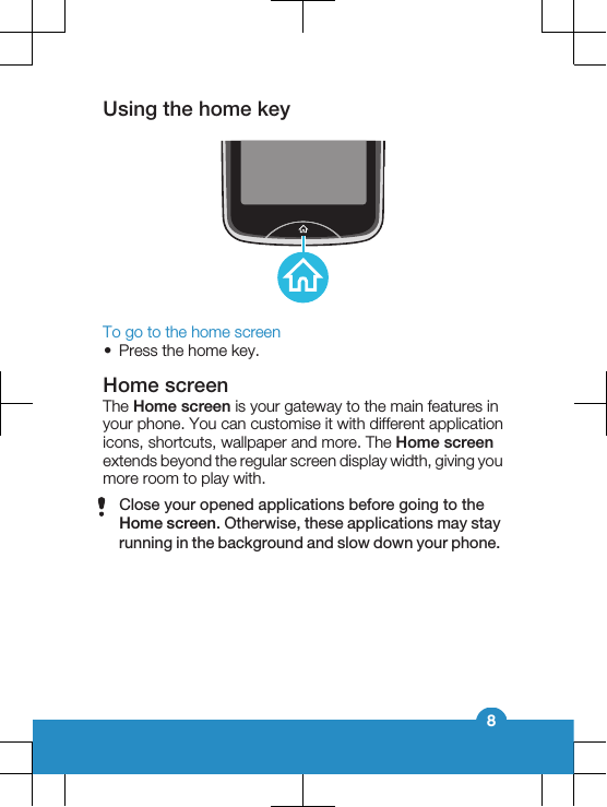 Using the home keyTo go to the home screen•Press the home key.Home screenThe Home screen is your gateway to the main features inyour phone. You can customise it with different applicationicons, shortcuts, wallpaper and more. The Home screenextends beyond the regular screen display width, giving youmore room to play with.Close your opened applications before going to theHome screen. Otherwise, these applications may stayrunning in the background and slow down your phone.8
