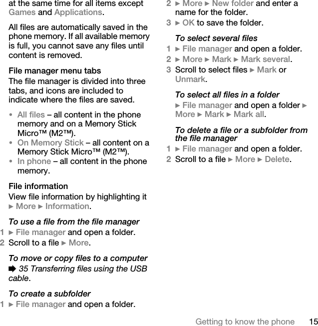 15Getting to know the phoneat the same time for all items except Games and Applications.All files are automatically saved in the phone memory. If all available memory is full, you cannot save any files until content is removed.File manager menu tabsThe file manager is divided into three tabs, and icons are included to indicate where the files are saved.•All files – all content in the phone memory and on a Memory Stick Micro™ (M2™).•On Memory Stick – all content on a Memory Stick Micro™ (M2™).•In phone – all content in the phone memory.File informationView file information by highlighting it } More } Information.To use a file from the file manager1} File manager and open a folder.2Scroll to a file } More.To move or copy files to a computer% 35 Transferring files using the USB cable.To create a subfolder1} File manager and open a folder.2} More } New folder and enter a name for the folder.3} OK to save the folder.To select several files1} File manager and open a folder.2} More } Mark } Mark several.3Scroll to select files } Mark or Unmark.To select all files in a folder} File manager and open a folder } More } Mark } Mark all.To delete a file or a subfolder from the file manager1} File manager and open a folder.2Scroll to a file } More } Delete.