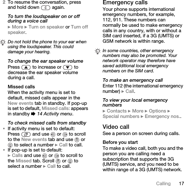 17Calling2To resume the conversation, press and hold down   again.To turn the loudspeaker on or off during a voice call} More } Turn on speaker or Turn off speaker.To change the ear speaker volumePress   to increase or   to decrease the ear speaker volume during a call.Missed callsWhen the activity menu is set to default, missed calls appear in the New events tab in standby. If pop-up is set to default, Missed calls: appears in standby % 14 Activity menu.To check missed calls from standby•If activity menu is set to default:Press   and use   or   to scroll to the New events tab and use   or  to select a number } Call to call.•If pop-up is set to default:} Calls and use   or   to scroll to the Missed tab. Scroll   or   to select a number } Call to call.Emergency callsYour phone supports international emergency numbers, for example, 112, 911. These numbers can normally be used to make emergency calls in any country, with or without a SIM card inserted, if a 3G (UMTS) or GSM network is within range.To make an emergency callEnter 112 (the international emergency number) } Call.To view your local emergency numbers} Contacts } More } Options } Special numbers } Emergency nos..Video callSee a person on screen during calls.Before you startTo make a video call, both you and the person you are calling need a subscription that supports the 3G (UMTS) service, and you need to be within range of a 3G (UMTS) network. Do not hold the phone to your ear when using the loudspeaker. This could damage your hearing. In some countries, other emergency numbers may also be promoted. Your network operator may therefore have saved additional local emergency numbers on the SIM card.