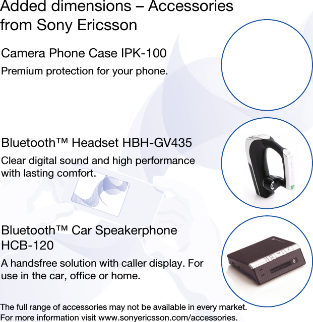 Added dimensions – Accessoriesfrom Sony EricssonCamera Phone Case IPK-100Premium protection for your phone.Bluetooth™ Headset HBH-GV435Clear digital sound and high performance with lasting comfort.Bluetooth™ Car Speakerphone HCB-120A handsfree solution with caller display. For use in the car, office or home.The full range of accessories may not be available in every market. For more information visit www.sonyericsson.com/accessories.