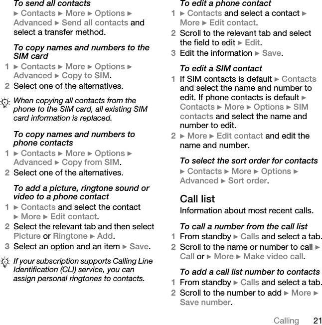 21CallingTo send all contacts} Contacts } More } Options } Advanced } Send all contacts and select a transfer method.To copy names and numbers to the SIM card1} Contacts } More } Options } Advanced } Copy to SIM.2Select one of the alternatives.To copy names and numbers to phone contacts1} Contacts } More } Options } Advanced } Copy from SIM.2Select one of the alternatives.To add a picture, ringtone sound or video to a phone contact1} Contacts and select the contact } More } Edit contact.2Select the relevant tab and then select Picture or Ringtone } Add.3Select an option and an item } Save.To edit a phone contact1} Contacts and select a contact } More } Edit contact.2Scroll to the relevant tab and select the field to edit } Edit.3Edit the information } Save.To edit a SIM contact1If SIM contacts is default } Contacts and select the name and number to edit. If phone contacts is default } Contacts } More } Options } SIM contacts and select the name and number to edit.2} More } Edit contact and edit the name and number.To select the sort order for contacts} Contacts } More } Options } Advanced } Sort order.Call listInformation about most recent calls.To call a number from the call list1From standby } Calls and select a tab.2Scroll to the name or number to call } Call or } More } Make video call.To add a call list number to contacts1From standby } Calls and select a tab.2Scroll to the number to add } More } Save number.When copying all contacts from the phone to the SIM card, all existing SIM card information is replaced.If your subscription supports Calling Line Identification (CLI) service, you can assign personal ringtones to contacts.