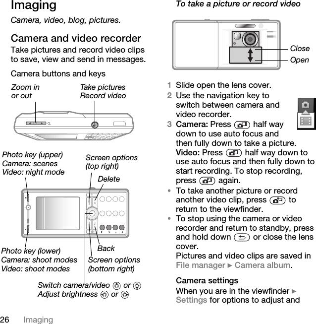 26 ImagingImagingCamera, video, blog, pictures.Camera and video recorderTake pictures and record video clips to save, view and send in messages.Camera buttons and keysTo take a picture or record video1Slide open the lens cover.2Use the navigation key to switch between camera and video recorder.3Camera: Press   half way down to use auto focus and then fully down to take a picture.Video: Press   half way down to use auto focus and then fully down to start recording. To stop recording, press  again.•To take another picture or record another video clip, press   to return to the viewfinder.•To stop using the camera or video recorder and return to standby, press and hold down   or close the lens cover.Pictures and video clips are saved in File manager } Camera album.Camera settingsWhen you are in the viewfinder } Settings for options to adjust and Zoom inor outTake picturesRecord videoScreen options(top right)Photo key (upper)Camera: scenesVideo: night modeSwitch camera/video  or Adjust brightness  or Photo key (lower)Camera: shoot modesVideo: shoot modesDeleteBackScreen options(bottom right)CloseOpen