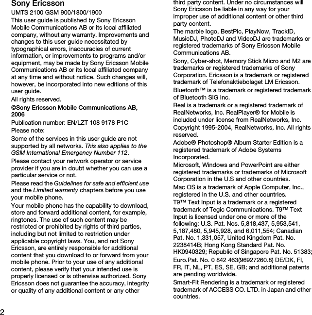 2Sony EricssonUMTS 2100 GSM 900/1800/1900This user guide is published by Sony Ericsson Mobile Communications AB or its local affiliated company, without any warranty. Improvements and changes to this user guide necessitated by typographical errors, inaccuracies of current information, or improvements to programs and/or equipment, may be made by Sony Ericsson Mobile Communications AB or its local affiliated company at any time and without notice. Such changes will, however, be incorporated into new editions of this user guide.All rights reserved.©Sony Ericsson Mobile Communications AB, 2006Publication number: EN/LZT 108 9178 P1CPlease note:Some of the services in this user guide are not supported by all networks. This also applies to the GSM International Emergency Number 112.Please contact your network operator or service provider if you are in doubt whether you can use a particular service or not.Please read the Guidelines for safe and efficient use and the Limited warranty chapters before you use your mobile phone.Your mobile phone has the capability to download, store and forward additional content, for example, ringtones. The use of such content may be restricted or prohibited by rights of third parties, including but not limited to restriction under applicable copyright laws. You, and not Sony Ericsson, are entirely responsible for additional content that you download to or forward from your mobile phone. Prior to your use of any additional content, please verify that your intended use is properly licensed or is otherwise authorized. Sony Ericsson does not guarantee the accuracy, integrity or quality of any additional content or any other third party content. Under no circumstances will Sony Ericsson be liable in any way for your improper use of additional content or other third party content.The marble logo, BestPic, PlayNow, TrackID, MusicDJ, PhotoDJ and VideoDJ are trademarks or registered trademarks of Sony Ericsson Mobile Communications AB.Sony, Cyber-shot, Memory Stick Micro and M2 are trademarks or registered trademarks of Sony Corporation. Ericsson is a trademark or registered trademark of Telefonaktiebolaget LM Ericsson.Bluetooth™ is a trademark or registered trademark of Bluetooth SIG Inc.Real is a trademark or a registered trademark of RealNetworks, Inc. RealPlayer® for Mobile is included under license from RealNetworks, Inc.Copyright 1995-2004, RealNetworks, Inc. All rights reserved.Adobe® Photoshop® Album Starter Edition is a registered trademark of Adobe Systems Incorporated.Microsoft, Windows and PowerPoint are either registered trademarks or trademarks of Microsoft Corporation in the U.S and other countries.Mac OS is a trademark of Apple Computer, Inc., registered in the U.S. and other countries.T9™ Text Input is a trademark or a registered trademark of Tegic Communications. T9™ Text Input is licensed under one or more of the following: U.S. Pat. Nos. 5,818,437, 5,953,541, 5,187,480, 5,945,928, and 6,011,554; Canadian Pat. No. 1,331,057, United Kingdom Pat. No. 2238414B; Hong Kong Standard Pat. No. HK0940329; Republic of Singapore Pat. No. 51383;Euro.Pat. No. 0 842 463(96927260.8) DE/DK, FI, FR, IT, NL, PT, ES, SE, GB; and additional patents are pending worldwide.Smart-Fit Rendering is a trademark or registered trademark of ACCESS CO. LTD. in Japan and other countries.