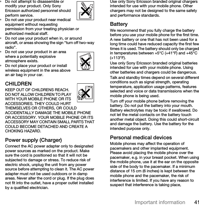 41Important information•Do not attempt to disassemble or modify your product. Only Sony Ericsson authorized personnel should perform service. •Do not use your product near medical equipment without requesting permission from your treating physician or authorized medical staff.•Do not use your product when in, or around aircraft, or areas showing the sign “turn off two-way radio”.•Do not use your product in an area where a potentially explosive atmosphere exists.•Do not place your product or install wireless equipment in the area above an air bag in your car.CHILDREN  KEEP OUT OF CHILDRENS REACH. DO NOT ALLOW CHILDREN TO PLAY WITH YOUR MOBILE PHONE OR ITS ACCESSORIES. THEY COULD HURT THEMSELVES OR OTHERS, OR COULD ACCIDENTALLY DAMAGE THE MOBILE PHONE OR ACCESSORY. YOUR MOBILE PHONE OR ITS ACCESSORY MAY CONTAIN SMALL PARTS THAT COULD BECOME DETACHED AND CREATE A CHOKING HAZARD.Power supply (Charger)Connect the AC power adapter only to designated power sources as marked on the product. Make sure the cord is positioned so that it will not be subjected to damage or stress. To reduce risk of electric shock, unplug the unit from any power source before attempting to clean it. The AC power adapter must not be used outdoors or in damp areas. Never alter the cord or plug. If the plug does not fit into the outlet, have a proper outlet installed by a qualified electrician. Use only Sony Ericsson branded original chargers intended for use with your mobile phone. Other chargers may not be designed to the same safety and performance standards.BatteryWe recommend that you fully charge the battery before you use your mobile phone for the first time. A new battery or one that has not been used for a long time could have reduced capacity the first few times it is used. The battery should only be charged in temperatures between +5°C (+41°F) and +45°C (+113°F).Use only Sony Ericsson branded original batteries intended for use with your mobile phone. Using other batteries and chargers could be dangerous.Talk and standby times depend on several different conditions such as signal strength, operating temperature, application usage patterns, features selected and voice or data transmissions when the mobile phone is being used.Turn off your mobile phone before removing the battery. Do not put the battery into your mouth. Battery electrolytes may be toxic if swallowed. Do not let the metal contacts on the battery touch another metal object. Doing this could short-circuit and damage the battery. Use the battery for the intended purpose only.Personal medical devicesMobile phones may affect the operation of pacemakers and other implanted equipment. Please avoid placing the mobile phone over the pacemaker, e.g. in your breast pocket. When using the mobile phone, use it at the ear on the opposite side of the body to the pacemaker. If a minimum distance of 15 cm (6 inches) is kept between the mobile phone and the pacemaker, the risk of interference is limited. If you have any reason to suspect that interference is taking place, 