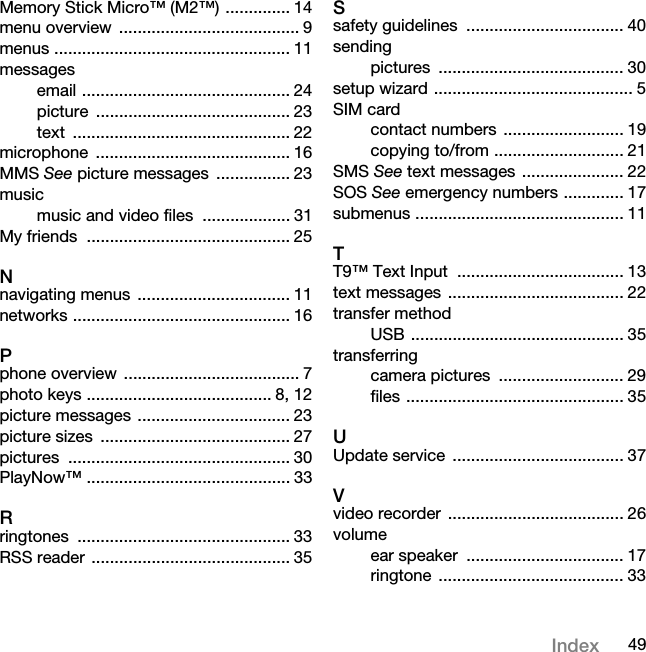 49IndexMemory Stick Micro™ (M2™) .............. 14menu overview  ....................................... 9menus ................................................... 11messagesemail ............................................. 24picture .......................................... 23text ............................................... 22microphone .......................................... 16MMS See picture messages  ................ 23musicmusic and video files  ................... 31My friends  ............................................ 25Nnavigating menus  ................................. 11networks ............................................... 16Pphone overview  ...................................... 7photo keys ........................................ 8, 12picture messages ................................. 23picture sizes  ......................................... 27pictures ................................................ 30PlayNow™ ............................................ 33Rringtones .............................................. 33RSS reader ........................................... 35Ssafety guidelines  .................................. 40sendingpictures ........................................ 30setup wizard ........................................... 5SIM cardcontact numbers  .......................... 19copying to/from ............................ 21SMS See text messages ...................... 22SOS See emergency numbers ............. 17submenus ............................................. 11TT9™ Text Input  .................................... 13text messages ...................................... 22transfer methodUSB .............................................. 35transferringcamera pictures  ........................... 29files ............................................... 35UUpdate service  ..................................... 37Vvideo recorder  ...................................... 26volumeear speaker  .................................. 17ringtone ........................................ 33