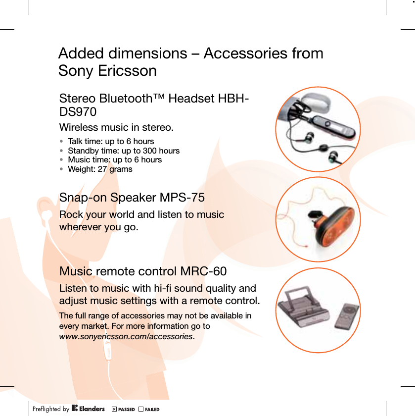 Added dimensions – Accessories from Sony EricssonStereo Bluetooth™ Headset HBH-DS970Wireless music in stereo. •Talk time: up to 6 hours•Standby time: up to 300 hours•Music time: up to 6 hours•Weight: 27 gramsSnap-on Speaker MPS-75Rock your world and listen to music wherever you go.Music remote control MRC-60Listen to music with hi-fi sound quality and adjust music settings with a remote control.The full range of accessories may not be available in every market. For more information go to www.sonyericsson.com/accessories.