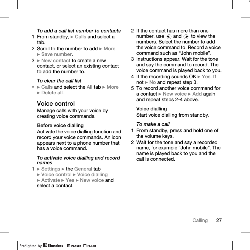 27CallingTo add a call list number to contacts1 From standby, } Calls and select a tab.2 Scroll to the number to add } More } Save number.3} New contact to create a new contact, or select an existing contact to add the number to.To clear the call list•} Calls and select the All tab } More } Delete all.Voice controlManage calls with your voice by creating voice commands.Before voice diallingActivate the voice dialling function and record your voice commands. An icon appears next to a phone number that has a voice command.To activate voice dialling and record names1} Settings } the General tab } Voice control } Voice dialling } Activate } Yes } New voice and select a contact.2 If the contact has more than one number, use   and   to view the numbers. Select the number to add the voice command to. Record a voice command such as “John mobile”.3 Instructions appear. Wait for the tone and say the command to record. The voice command is played back to you.4 If the recording sounds OK } Yes. If not } No and repeat step 3.5 To record another voice command for a contact } New voice } Add again and repeat steps 2-4 above.Voice diallingStart voice dialling from standby.To make a call1 From standby, press and hold one of the volume keys.2 Wait for the tone and say a recorded name, for example “John mobile”. The name is played back to you and the call is connected.