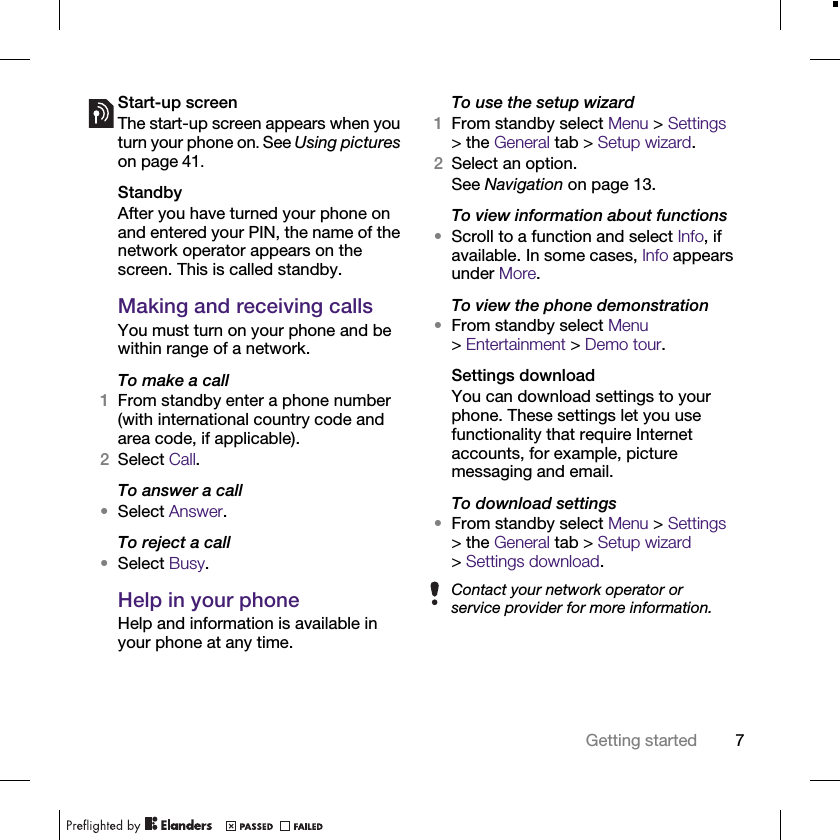 7Getting startedStart-up screenThe start-up screen appears when you turn your phone on. See Using pictures on page 41.StandbyAfter you have turned your phone on and entered your PIN, the name of the network operator appears on the screen. This is called standby.Making and receiving callsYou must turn on your phone and be within range of a network.To make a call1From standby enter a phone number (with international country code and area code, if applicable).2Select Call.To answer a call•Select Answer.To reject a call•Select Busy.Help in your phoneHelp and information is available in your phone at any time.To use the setup wizard1From standby select Menu &gt; Settings &gt; the General tab &gt; Setup wizard.2Select an option.See Navigation on page 13.To view information about functions•Scroll to a function and select Info, if available. In some cases, Info appears under More.To view the phone demonstration•From standby select Menu &gt;Entertainment &gt; Demo tour.Settings downloadYou can download settings to your phone. These settings let you use functionality that require Internet accounts, for example, picture messaging and email.To download settings•From standby select Menu &gt; Settings &gt; the General tab &gt; Setup wizard &gt;Settings download.Contact your network operator or service provider for more information.
