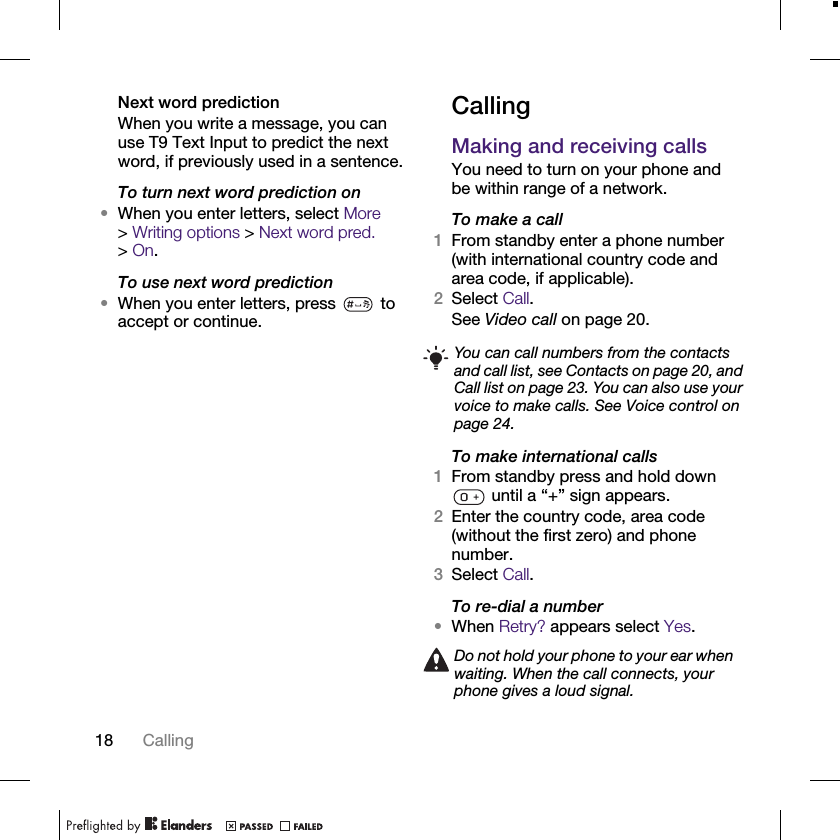 18 CallingNext word predictionWhen you write a message, you can use T9 Text Input to predict the next word, if previously used in a sentence.To turn next word prediction on•When you enter letters, select More &gt;Writing options &gt; Next word pred. &gt;On.To use next word prediction•When you enter letters, press   to accept or continue.CallingMaking and receiving callsYou need to turn on your phone and be within range of a network.To make a call1From standby enter a phone number (with international country code and area code, if applicable).2Select Call.See Video call on page 20.To make international calls1From standby press and hold down  until a “+” sign appears.2Enter the country code, area code (without the first zero) and phone number.3Select Call.To re-dial a number•When Retry? appears select Yes.You can call numbers from the contacts and call list, see Contacts on page 20, and Call list on page 23. You can also use your voice to make calls. See Voice control on page 24.Do not hold your phone to your ear when waiting. When the call connects, your phone gives a loud signal.