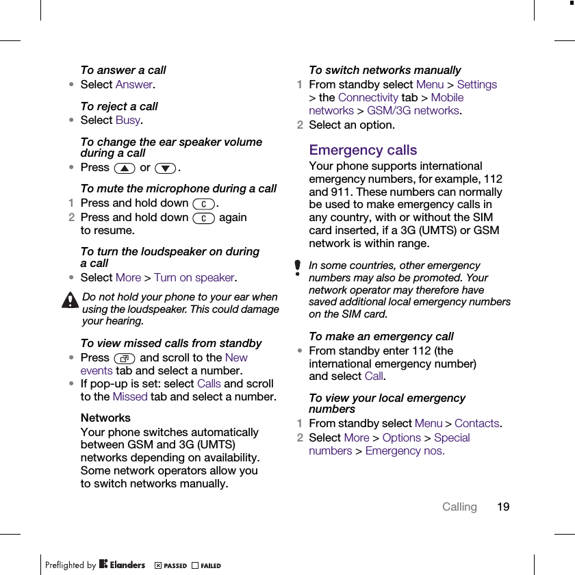 19CallingTo answer a call•Select Answer.To reject a call•Select Busy.To change the ear speaker volume during a call•Press  or .To mute the microphone during a call1Press and hold down  .2Press and hold down   again to resume.To turn the loudspeaker on during acall•Select More &gt; Turn on speaker.To view missed calls from standby•Press   and scroll to the New events tab and select a number.•If pop-up is set: select Calls and scroll to the Missed tab and select a number.NetworksYour phone switches automatically between GSM and 3G (UMTS) networks depending on availability. Some network operators allow you to switch networks manually.To switch networks manually1From standby select Menu &gt; Settings &gt; the Connectivity tab &gt; Mobile networks &gt; GSM/3G networks.2Select an option.Emergency callsYour phone supports international emergency numbers, for example, 112 and 911. These numbers can normally be used to make emergency calls in any country, with or without the SIM card inserted, if a 3G (UMTS) or GSM network is within range.To make an emergency call•From standby enter 112 (the international emergency number) and select Call.To view your local emergency numbers1From standby select Menu &gt; Contacts. 2Select More &gt; Options &gt; Special numbers &gt; Emergency nos.Do not hold your phone to your ear when using the loudspeaker. This could damage your hearing.In some countries, other emergency numbers may also be promoted. Your network operator may therefore have saved additional local emergency numbers on the SIM card.