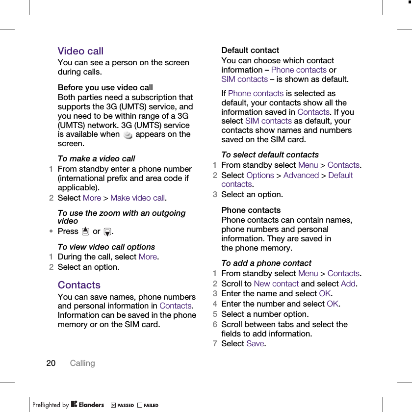 20 CallingVideo callYou can see a person on the screen during calls.Before you use video callBoth parties need a subscription that supports the 3G (UMTS) service, and you need to be within range of a 3G (UMTS) network. 3G (UMTS) service is available when appears on the screen.To make a video call1From standby enter a phone number (international prefix and area code if applicable).2Select More &gt; Make video call.To use the zoom with an outgoing video •Press   or  .To view video call options1During the call, select More.2Select an option.ContactsYou can save names, phone numbers and personal information in Contacts. Information can be saved in the phone memory or on the SIM card.Default contactYou can choose which contact information – Phone contacts or SIM contacts – is shown as default.If Phone contacts is selected as default, your contacts show all the information saved in Contacts. If you select SIM contacts as default, your contacts show names and numbers saved on the SIM card.To select default contacts1From standby select Menu &gt; Contacts.2Select Options &gt; Advanced &gt; Default contacts.3Select an option.Phone contactsPhone contacts can contain names, phone numbers and personal information. They are saved in the phone memory.To add a phone contact1From standby select Menu &gt; Contacts.2Scroll to New contact and select Add.3Enter the name and select OK.4Enter the number and select OK.5Select a number option.6Scroll between tabs and select the fields to add information.7Select Save.