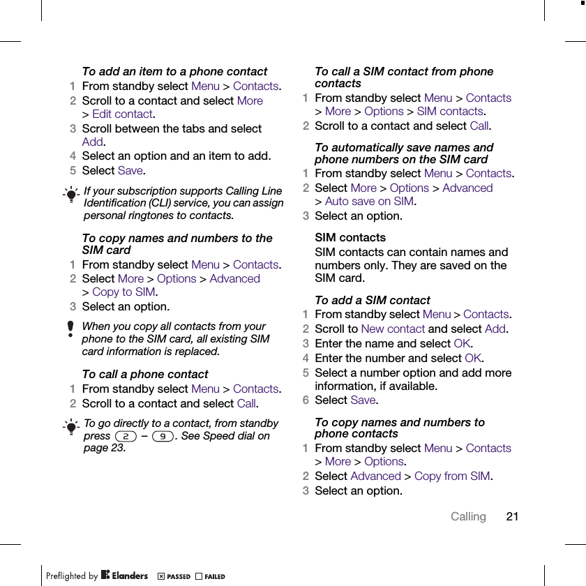 21CallingTo add an item to a phone contact1From standby select Menu &gt; Contacts.2Scroll to a contact and select More &gt;Edit contact.3Scroll between the tabs and select Add.4Select an option and an item to add.5Select Save.To copy names and numbers to the SIM card1From standby select Menu &gt; Contacts.2Select More &gt; Options &gt; Advanced &gt;Copy to SIM.3Select an option.To call a phone contact1From standby select Menu &gt; Contacts.2Scroll to a contact and select Call.To call a SIM contact from phone contacts1From standby select Menu &gt; Contacts &gt; More &gt; Options &gt; SIM contacts.2Scroll to a contact and select Call.To automatically save names and phone numbers on the SIM card1From standby select Menu &gt; Contacts.2Select More &gt; Options &gt; Advanced &gt;Auto save on SIM.3Select an option.SIM contactsSIM contacts can contain names and numbers only. They are saved on the SIM card.To add a SIM contact1From standby select Menu &gt; Contacts. 2Scroll to New contact and select Add.3Enter the name and select OK.4Enter the number and select OK.5Select a number option and add more information, if available.6Select Save.To copy names and numbers to phone contacts1From standby select Menu &gt; Contacts &gt; More &gt; Options.2Select Advanced &gt; Copy from SIM.3Select an option.If your subscription supports Calling Line Identification (CLI) service, you can assign personal ringtones to contacts.When you copy all contacts from your phone to the SIM card, all existing SIM card information is replaced.To go directly to a contact, from standby press   –  . See Speed dial on page 23.