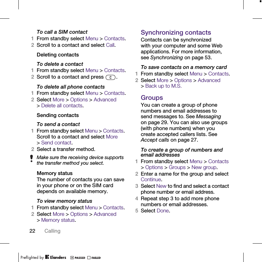 22 CallingTo call a SIM contact1From standby select Menu &gt; Contacts.2Scroll to a contact and select Call.Deleting contactsTo delete a contact1From standby select Menu &gt; Contacts.2Scroll to a contact and press  .To delete all phone contacts1From standby select Menu &gt; Contacts.2Select More &gt; Options &gt; Advanced &gt;Delete all contacts.Sending contactsTo send a contact1From standby select Menu &gt; Contacts. Scroll to a contact and select More &gt;Send contact.2Select a transfer method.Memory statusThe number of contacts you can save in your phone or on the SIM card depends on available memory.To view memory status1From standby select Menu &gt; Contacts. 2Select More &gt; Options &gt; Advanced &gt;Memory status.Synchronizing contactsContacts can be synchronized with your computer and some Web applications. For more information, see Synchronizing on page 53.To save contacts on a memory card1From standby select Menu &gt; Contacts.2Select More &gt; Options &gt; Advanced &gt;Back up to M.S.GroupsYou can create a group of phone numbers and email addresses to send messages to. See Messaging on page 29. You can also use groups (with phone numbers) when you create accepted callers lists. See Accept calls on page 27.To create a group of numbers and email addresses1From standby select Menu &gt; Contacts &gt; Options &gt; Groups &gt; New group.2Enter a name for the group and select Continue.3Select New to find and select a contact phone number or email address.4Repeat step 3 to add more phone numbers or email addresses.5Select Done.Make sure the receiving device supports the transfer method you select.