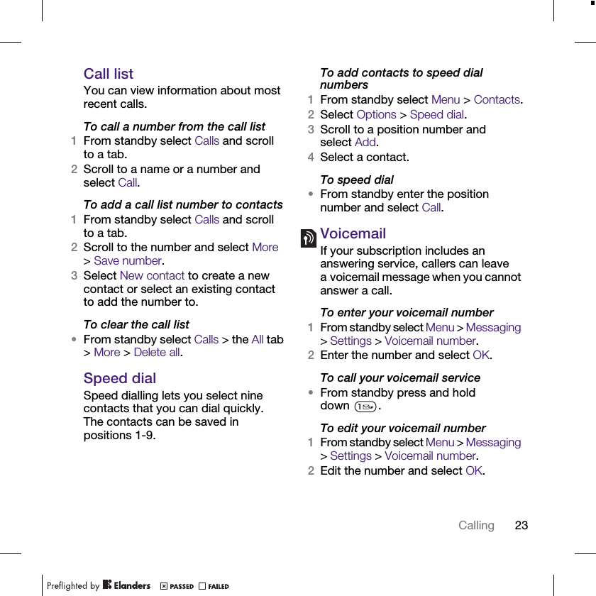 23CallingCall listYou can view information about most recent calls.To call a number from the call list1From standby select Calls and scroll to a tab.2Scroll to a name or a number and select Call.To add a call list number to contacts1From standby select Calls and scroll to a tab.2Scroll to the number and select More &gt;Save number.3Select New contact to create a new contact or select an existing contact to add the number to.To clear the call list•From standby select Calls &gt; the All tab &gt; More &gt; Delete all.Speed dialSpeed dialling lets you select nine contacts that you can dial quickly. The contacts can be saved in positions 1-9.To add contacts to speed dial numbers1From standby select Menu &gt; Contacts.2Select Options &gt; Speed dial.3Scroll to a position number and select Add.4Select a contact.To speed dial•From standby enter the position number and select Call.VoicemailIf your subscription includes an answering service, callers can leave a voicemail message when you cannot answer a call.To enter your voicemail number1From standby select Menu &gt; Messaging &gt; Settings &gt; Voicemail number.2Enter the number and select OK.To call your voicemail service•From standby press and hold down .To edit your voicemail number1From standby select Menu &gt; Messaging &gt; Settings &gt; Voicemail number.2Edit the number and select OK.