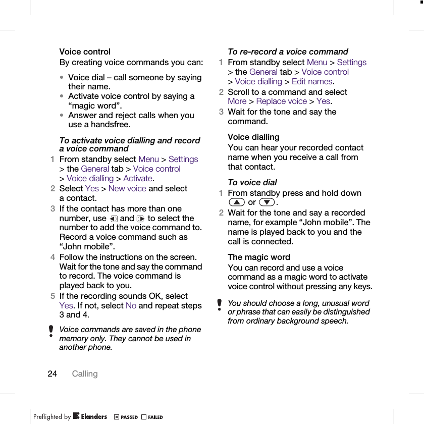 24 CallingVoice controlBy creating voice commands you can:•Voice dial – call someone by saying their name.•Activate voice control by saying a “magic word”.•Answer and reject calls when you use a handsfree.To activate voice dialling and record a voice command1From standby select Menu &gt; Settings &gt; the General tab &gt; Voice control &gt;Voice dialling &gt; Activate.2Select Yes &gt; New voice and select a contact.3If the contact has more than one number, use   and   to select the number to add the voice command to. Record a voice command such as “John mobile”.4Follow the instructions on the screen. Wait for the tone and say the command to record. The voice command is played back to you.5If the recording sounds OK, select Yes. If not, select No and repeat steps 3 and 4.To re-record a voice command1From standby select Menu &gt; Settings &gt; the General tab &gt; Voice control &gt;Voice dialling &gt; Edit names.2Scroll to a command and select More &gt; Replace voice &gt; Yes.3Wait for the tone and say the command.Voice diallingYou can hear your recorded contact name when you receive a call from that contact.To voice dial1From standby press and hold down  or  .2Wait for the tone and say a recorded name, for example “John mobile”. The name is played back to you and the call is connected.The magic wordYou can record and use a voice command as a magic word to activate voice control without pressing any keys.Voice commands are saved in the phone memory only. They cannot be used in another phone.You should choose a long, unusual word or phrase that can easily be distinguished from ordinary background speech.