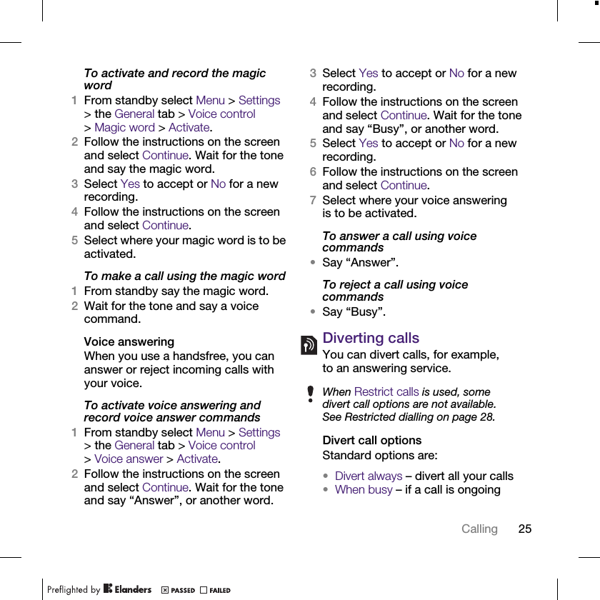 25CallingTo activate and record the magic word1From standby select Menu &gt; Settings &gt; the General tab &gt; Voice control &gt;Magic word &gt; Activate.2Follow the instructions on the screen and select Continue. Wait for the tone and say the magic word.3Select Yes to accept or No for a new recording.4Follow the instructions on the screen and select Continue.5Select where your magic word is to be activated.To make a call using the magic word1From standby say the magic word.2Wait for the tone and say a voice command.Voice answeringWhen you use a handsfree, you can answer or reject incoming calls with your voice.To activate voice answering and record voice answer commands1From standby select Menu &gt; Settings &gt; the General tab &gt; Voice control &gt;Voice answer &gt; Activate.2Follow the instructions on the screen and select Continue. Wait for the tone and say “Answer”, or another word.3Select Yes to accept or No for a new recording.4Follow the instructions on the screen and select Continue. Wait for the tone and say “Busy”, or another word.5Select Yes to accept or No for a new recording.6Follow the instructions on the screen and select Continue.7Select where your voice answering is to be activated.To answer a call using voice commands•Say “Answer”.To reject a call using voice commands•Say “Busy”.Diverting callsYou can divert calls, for example, to an answering service.Divert call optionsStandard options are:•Divert always – divert all your calls•When busy – if a call is ongoingWhen Restrict calls is used, some divert call options are not available. See Restricted dialling on page 28.