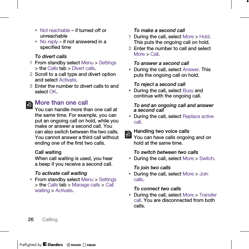 26 Calling•Not reachable – if turned off or unreachable•No reply – if not answered in a specified timeTo divert calls1From standby select Menu &gt; Settings &gt; the Calls tab &gt; Divert calls.2Scroll to a call type and divert option and select Activate.3Enter the number to divert calls to and select OK.More than one callYou can handle more than one call at the same time. For example, you can put an ongoing call on hold, while you make or answer a second call. You can also switch between the two calls. You cannot answer a third call without ending one of the first two calls.Call waitingWhen call waiting is used, you hear a beep if you receive a second call.To activate call waiting •From standby select Menu &gt; Settings &gt; the Calls tab &gt; Manage calls &gt; Call waiting &gt; Activate.To make a second call1During the call, select More &gt; Hold. This puts the ongoing call on hold.2Enter the number to call and select More &gt; Call.To answer a second call•During the call, select Answer. This puts the ongoing call on hold.To reject a second call•During the call, select Busy and continue with the ongoing call.To end an ongoing call and answer a second call•During the call, select Replace active call.Handling two voice callsYou can have calls ongoing and on hold at the same time.To switch between two calls•During the call, select More &gt; Switch.To join two calls•During the call, select More &gt; Join calls.To connect two calls •During the call, select More &gt; Transfer call. You are disconnected from both calls.