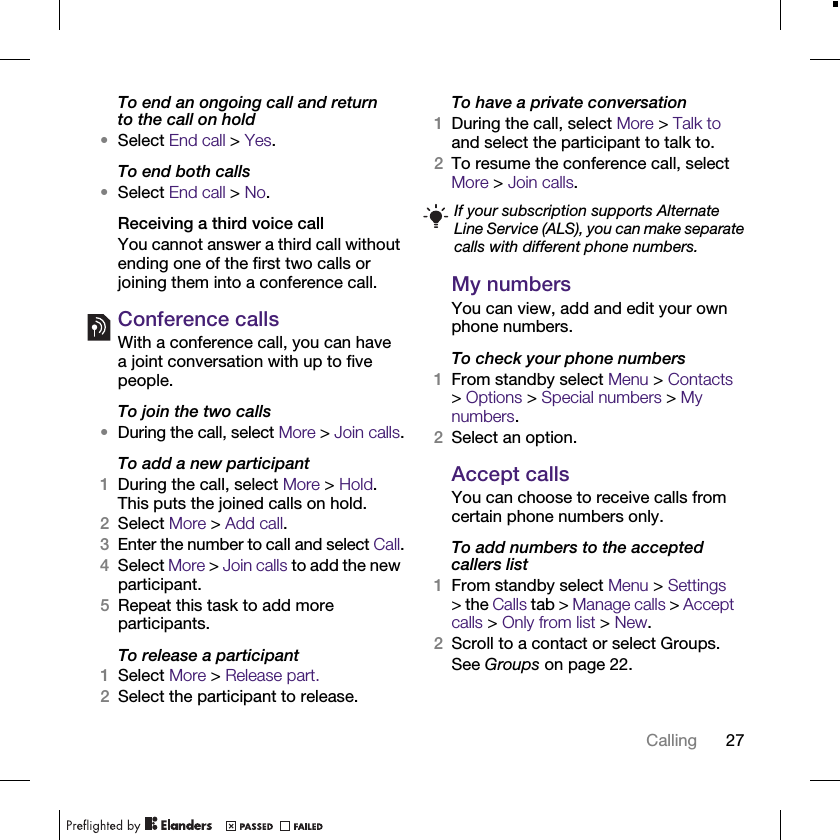 27CallingTo end an ongoing call and return to the call on hold•Select End call &gt; Yes.To end both calls•Select End call &gt; No.Receiving a third voice callYou cannot answer a third call without ending one of the first two calls or joining them into a conference call.Conference callsWith a conference call, you can have a joint conversation with up to five people.To join the two calls•During the call, select More &gt; Join calls.To add a new participant1During the call, select More &gt; Hold. This puts the joined calls on hold.2Select More &gt; Add call.3Enter the number to call and select Call.4Select More &gt; Join calls to add the new participant.5Repeat this task to add more participants.To release a participant1Select More &gt; Release part.2Select the participant to release.To have a private conversation1During the call, select More &gt; Talk to and select the participant to talk to.2To resume the conference call, select More &gt; Join calls.My numbersYou can view, add and edit your own phone numbers.To check your phone numbers1From standby select Menu &gt; Contacts &gt; Options &gt; Special numbers &gt; My numbers.2Select an option.Accept callsYou can choose to receive calls from certain phone numbers only.To add numbers to the accepted callers list1From standby select Menu &gt; Settings &gt; the Calls tab &gt; Manage calls &gt; Accept calls &gt; Only from list &gt; New.2Scroll to a contact or select Groups.See Groups on page 22.If your subscription supports Alternate Line Service (ALS), you can make separate calls with different phone numbers.