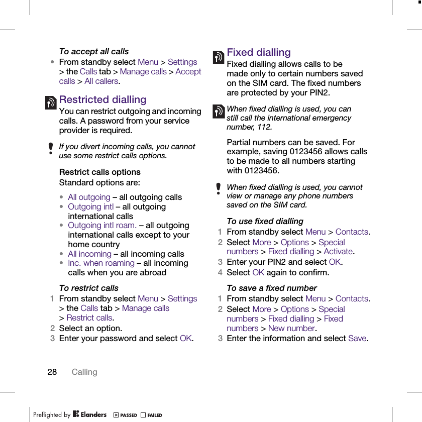 28 CallingTo accept all calls•From standby select Menu &gt; Settings &gt; the Calls tab &gt; Manage calls &gt; Accept calls &gt; All callers.Restricted diallingYou can restrict outgoing and incoming calls. A password from your service provider is required. Restrict calls optionsStandard options are:•All outgoing – all outgoing calls•Outgoing intl – all outgoing international calls•Outgoing intl roam. – all outgoing international calls except to your home country•All incoming – all incoming calls•Inc. when roaming – all incoming calls when you are abroadTo restrict calls1From standby select Menu &gt; Settings &gt; the Calls tab &gt; Manage calls &gt;Restrict calls.2Select an option.3Enter your password and select OK.Fixed dialling Fixed dialling allows calls to be made only to certain numbers saved on the SIM card. The fixed numbers are protected by your PIN2.Partial numbers can be saved. For example, saving 0123456 allows calls to be made to all numbers starting with 0123456. To use fixed dialling1From standby select Menu &gt; Contacts.2Select More &gt; Options &gt; Special numbers &gt; Fixed dialling &gt; Activate.3Enter your PIN2 and select OK.4Select OK again to confirm.To save a fixed number1From standby select Menu &gt; Contacts.2Select More &gt; Options &gt; Special numbers &gt; Fixed dialling &gt; Fixed numbers &gt; New number.3Enter the information and select Save.If you divert incoming calls, you cannot use some restrict calls options.When fixed dialling is used, you can still call the international emergency number, 112.When fixed dialling is used, you cannot view or manage any phone numbers saved on the SIM card.