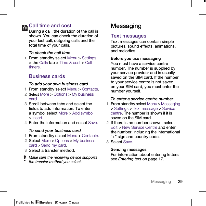29MessagingCall time and costDuring a call, the duration of the call is shown. You can check the duration of your last call, outgoing calls and the total time of your calls.To check the call time•From standby select Menu &gt; Settings &gt; the Calls tab &gt; Time &amp; cost &gt; Call timers.Business cardsTo add your own business card1From standby select Menu &gt; Contacts.2Select More &gt; Options &gt; My business card.3Scroll between tabs and select the fields to add information. To enter a symbol select More &gt; Add symbol &gt;Insert.4Enter the information and select Save.To send your business card1From standby select Menu &gt; Contacts.2Select More &gt; Options &gt; My business card &gt; Send my card.3Select a transfer method.MessagingText messages Text messages can contain simple pictures, sound effects, animations, and melodies.Before you use messagingYou must have a service centre number. The number is supplied by your service provider and is usually saved on the SIM card. If the number to your service centre is not saved on your SIM card, you must enter the number yourself.To enter a service centre number1From standby select Menu &gt; Messaging &gt; Settings &gt; Text message &gt; Service centre. The number is shown if it is saved on the SIM card.2If there is no number shown, select Edit &gt; New Service Centre and enter the number, including the international “+” sign and country code.3Select Save.Sending messagesFor information about entering letters, see Entering text on page 17.Make sure the receiving device supports the transfer method you select.