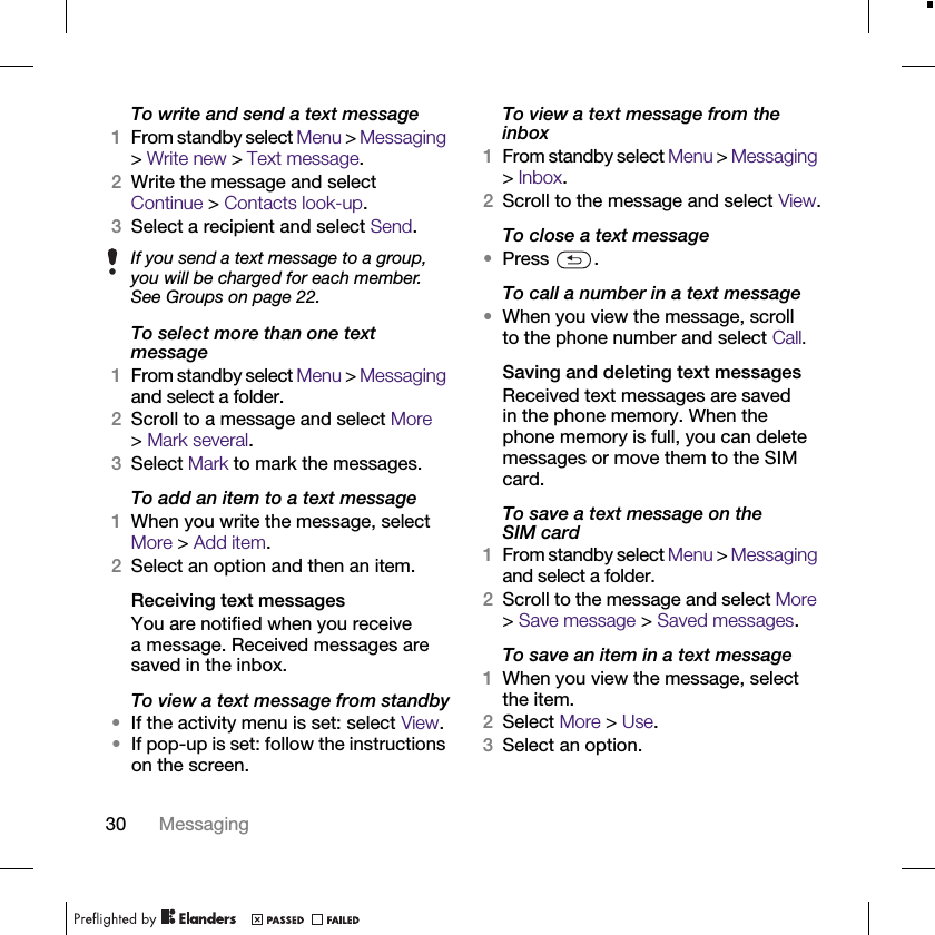 30 MessagingTo write and send a text message1From standby select Menu &gt; Messaging &gt; Write new &gt; Text message.2Write the message and select Continue &gt; Contacts look-up.3Select a recipient and select Send.To select more than one text message1From standby select Menu &gt; Messaging and select a folder.2Scroll to a message and select More &gt;Mark several.3Select Mark to mark the messages.To add an item to a text message1When you write the message, select More &gt; Add item.2Select an option and then an item.Receiving text messagesYou are notified when you receive a message. Received messages are saved in the inbox.To view a text message from standby•If the activity menu is set: select View.•If pop-up is set: follow the instructions on the screen.To view a text message from the inbox1From standby select Menu &gt; Messaging &gt; Inbox.2Scroll to the message and select View.To close a text message•Press .To call a number in a text message•When you view the message, scroll to the phone number and select Call.Saving and deleting text messagesReceived text messages are saved in the phone memory. When the phone memory is full, you can delete messages or move them to the SIM card.To save a text message on the SIM card1From standby select Menu &gt; Messaging and select a folder.2Scroll to the message and select More &gt; Save message &gt; Saved messages.To save an item in a text message1When you view the message, select the item.2Select More &gt; Use.3Select an option.If you send a text message to a group, you will be charged for each member. See Groups on page 22.