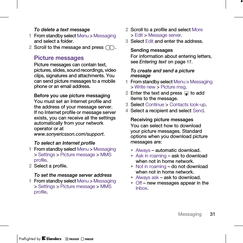 31MessagingTo delete a text message1From standby select Menu &gt; Messaging and select a folder.2Scroll to the message and press  .Picture messagesPicture messages can contain text, pictures, slides, sound recordings, video clips, signatures and attachments. You can send picture messages to a mobile phone or an email address.Before you use picture messagingYou must set an Internet profile and the address of your message server. If no Internet profile or message server exists, you can receive all the settings automatically from your network operator or at www.sonyericsson.com/support.To select an Internet profile1From standby select Menu &gt; Messaging &gt; Settings &gt; Picture message &gt; MMS profile.2Select a profile.To set the message server address 1From standby select Menu &gt; Messaging &gt; Settings &gt; Picture message &gt; MMS profile.2Scroll to a profile and select More &gt;Edit &gt; Message server.3Select Edit and enter the address.Sending messagesFor information about entering letters, see Entering text on page 17.To create and send a picture message1From standby select Menu &gt; Messaging &gt; Write new &gt; Picture msg.2Enter the text and press   to add items to the message.3Select Continue &gt; Contacts look-up.4Select a recipient and select Send.Receiving picture messagesYou can select how to download your picture messages. Standard options when you download picture messages are:•Always – automatic download.•Ask in roaming – ask to download when not in home network.•Not in roaming – do not download when not in home network.•Always ask – ask to download.•Off – new messages appear in the Inbox.