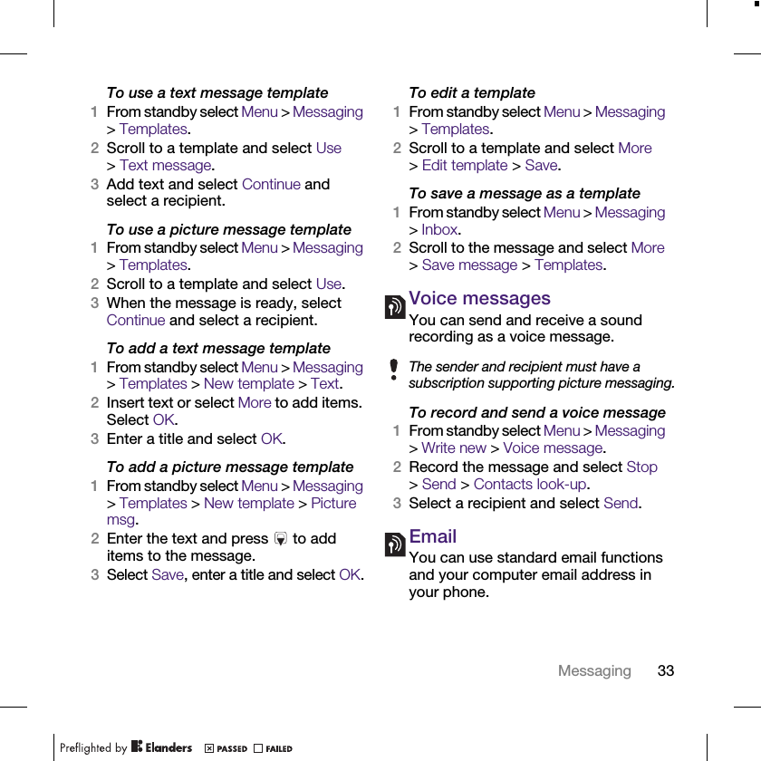 33MessagingTo use a text message template1From standby select Menu &gt; Messaging &gt; Templates.2Scroll to a template and select Use &gt;Text message.3Add text and select Continue and select a recipient.To use a picture message template1From standby select Menu &gt; Messaging &gt; Templates.2Scroll to a template and select Use.3When the message is ready, select Continue and select a recipient.To add a text message template1From standby select Menu &gt; Messaging &gt; Templates &gt; New template &gt; Text.2Insert text or select More to add items. Select OK.3Enter a title and select OK.To add a picture message template1From standby select Menu &gt; Messaging &gt; Templates &gt; New template &gt; Picture msg.2Enter the text and press   to add items to the message.3Select Save, enter a title and select OK.To edit a template1From standby select Menu &gt; Messaging &gt; Templates.2Scroll to a template and select More &gt;Edit template &gt; Save.To save a message as a template1From standby select Menu &gt; Messaging &gt; Inbox.2Scroll to the message and select More &gt; Save message &gt; Templates.Voice messagesYou can send and receive a sound recording as a voice message.To record and send a voice message1From standby select Menu &gt; Messaging &gt; Write new &gt; Voice message.2Record the message and select Stop &gt; Send &gt; Contacts look-up.3Select a recipient and select Send.EmailYou can use standard email functions and your computer email address in your phone.The sender and recipient must have a subscription supporting picture messaging.