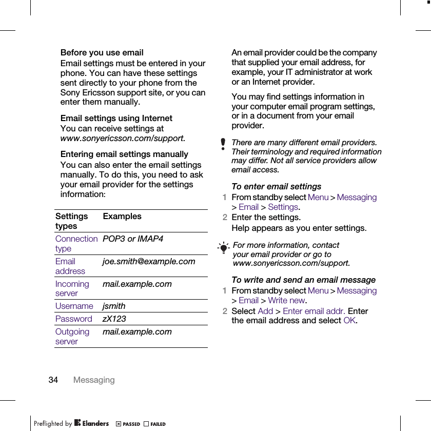 34 MessagingBefore you use emailEmail settings must be entered in your phone. You can have these settings sent directly to your phone from the Sony Ericsson support site, or you can enter them manually. Email settings using InternetYou can receive settings at www.sonyericsson.com/support.Entering email settings manuallyYou can also enter the email settings manually. To do this, you need to ask your email provider for the settings information:An email provider could be the company that supplied your email address, for example, your IT administrator at work or an Internet provider.You may find settings information in your computer email program settings, or in a document from your email provider.To enter email settings1From standby select Menu &gt; Messaging &gt; Email &gt; Settings.2Enter the settings.Help appears as you enter settings.To write and send an email message1From standby select Menu &gt; Messaging &gt; Email &gt; Write new.2Select Add &gt; Enter email addr. Enter the email address and select OK.Settings typesExamplesConnection typePOP3 or IMAP4Email addressjoe.smith@example.comIncoming servermail.example.comUsername jsmithPassword zX123Outgoing servermail.example.comThere are many different email providers. Their terminology and required information may differ. Not all service providers allow email access.For more information, contact your email provider or go to www.sonyericsson.com/support.