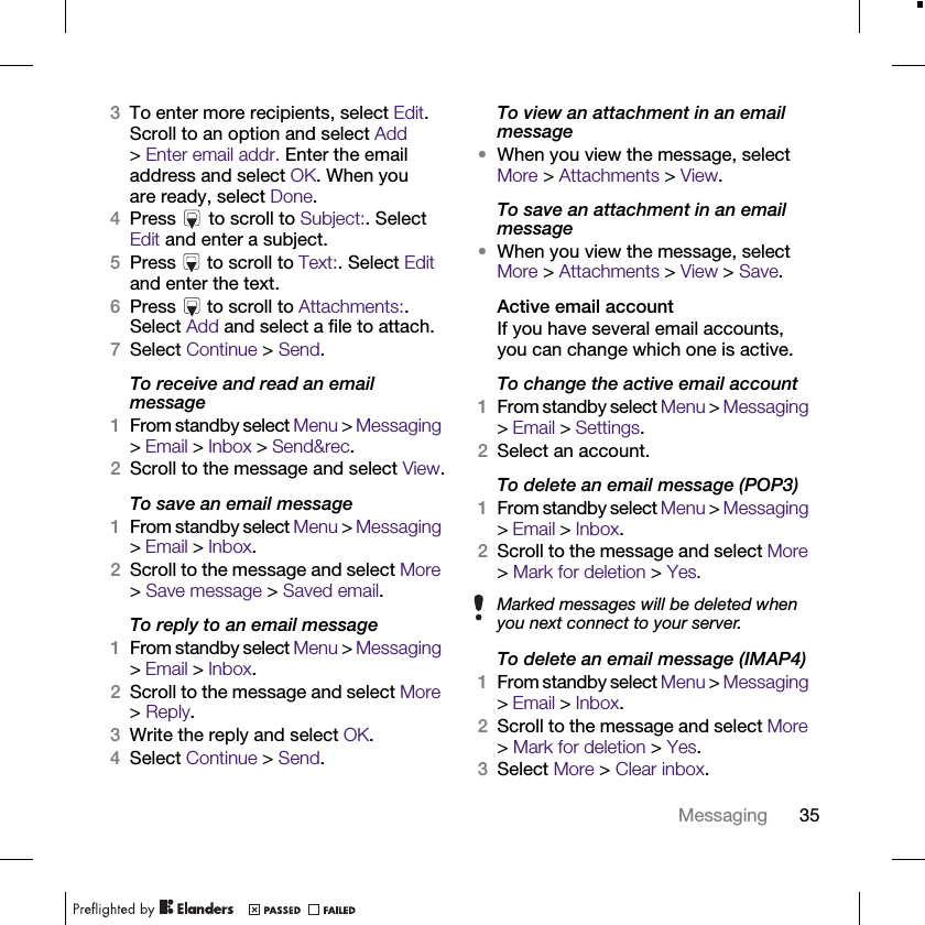 35Messaging3To enter more recipients, select Edit. Scroll to an option and select Add &gt;Enter email addr. Enter the email address and select OK. When you are ready, select Done.4Press   to scroll to Subject:. Select Edit and enter a subject.5Press   to scroll to Text:. Select Edit and enter the text.6Press   to scroll to Attachments:. Select Add and select a file to attach.7Select Continue &gt; Send.To receive and read an email message1From standby select Menu &gt; Messaging &gt; Email &gt; Inbox &gt; Send&amp;rec.2Scroll to the message and select View.To save an email message1From standby select Menu &gt; Messaging &gt; Email &gt; Inbox.2Scroll to the message and select More &gt; Save message &gt; Saved email.To reply to an email message1From standby select Menu &gt; Messaging &gt; Email &gt; Inbox.2Scroll to the message and select More &gt; Reply.3Write the reply and select OK.4Select Continue &gt; Send.To view an attachment in an email message•When you view the message, select More &gt; Attachments &gt; View.To save an attachment in an email message•When you view the message, select More &gt; Attachments &gt; View &gt; Save. Active email accountIf you have several email accounts, you can change which one is active.To change the active email account1From standby select Menu &gt; Messaging &gt; Email &gt; Settings.2Select an account.To delete an email message (POP3)1From standby select Menu &gt; Messaging &gt; Email &gt; Inbox.2Scroll to the message and select More &gt; Mark for deletion &gt; Yes.To delete an email message (IMAP4)1From standby select Menu &gt; Messaging &gt; Email &gt; Inbox.2Scroll to the message and select More &gt; Mark for deletion &gt; Yes.3Select More &gt; Clear inbox.Marked messages will be deleted when you next connect to your server.