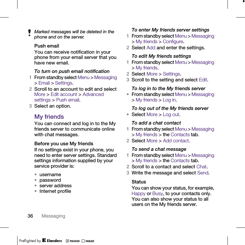 36 MessagingPush emailYou can receive notification in your phone from your email server that you have new email.To turn on push email notification1From standby select Menu &gt; Messaging &gt; Email &gt; Settings.2Scroll to an account to edit and select More &gt; Edit account &gt; Advanced settings &gt; Push email.3Select an option.My friendsYou can connect and log in to the My friends server to communicate online with chat messages.Before you use My friendsIf no settings exist in your phone, you need to enter server settings. Standard settings information supplied by your service provider is:•username•password•server address•Internet profileTo enter My friends server settings1From standby select Menu &gt; Messaging &gt; My friends &gt; Configure.2Select Add and enter the settings.To edit My friends settings1From standby select Menu &gt; Messaging &gt; My friends.2Select More &gt; Settings.3Scroll to the setting and select Edit.To log in to the My friends server•From standby select Menu &gt; Messaging &gt; My friends &gt; Log in.To log out of the My friends server•Select More &gt; Log out.To add a chat contact1From standby select Menu &gt; Messaging &gt; My friends &gt; the Contacts tab.2Select More &gt; Add contact.To send a chat message1From standby select Menu &gt; Messaging &gt; My friends &gt; the Contacts tab.2Scroll to a contact and select Chat.3Write the message and select Send.StatusYou can show your status, for example, Happy or Busy, to your contacts only. You can also show your status to all users on the My friends server.Marked messages will be deleted in the phone and on the server.