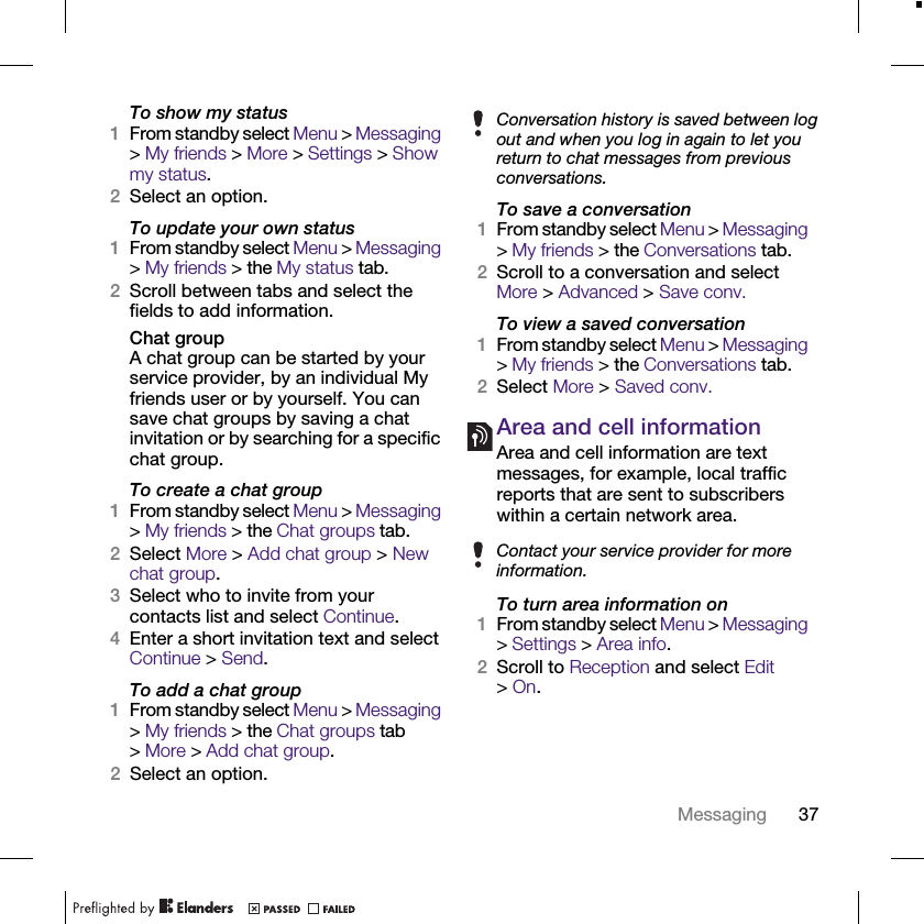 37MessagingTo show my status1From standby select Menu &gt; Messaging &gt; My friends &gt; More &gt; Settings &gt; Show my status.2Select an option.To update your own status1From standby select Menu &gt; Messaging &gt; My friends &gt; the My status tab.2Scroll between tabs and select the fields to add information.Chat groupA chat group can be started by your service provider, by an individual My friends user or by yourself. You can save chat groups by saving a chat invitation or by searching for a specific chat group.To create a chat group1From standby select Menu &gt; Messaging &gt; My friends &gt; the Chat groups tab.2Select More &gt; Add chat group &gt; New chat group.3Select who to invite from your contacts list and select Continue.4Enter a short invitation text and select Continue &gt; Send.To add a chat group1From standby select Menu &gt; Messaging &gt; My friends &gt; the Chat groups tab &gt;More &gt; Add chat group.2Select an option.To save a conversation1From standby select Menu &gt; Messaging &gt; My friends &gt; the Conversations tab.2Scroll to a conversation and select More &gt; Advanced &gt; Save conv.To view a saved conversation1From standby select Menu &gt; Messaging &gt; My friends &gt; the Conversations tab.2Select More &gt; Saved conv.Area and cell informationArea and cell information are text messages, for example, local traffic reports that are sent to subscribers within a certain network area.To turn area information on1From standby select Menu &gt; Messaging &gt; Settings &gt; Area info.2Scroll to Reception and select Edit &gt;On.Conversation history is saved between log out and when you log in again to let you return to chat messages from previous conversations.Contact your service provider for more information.