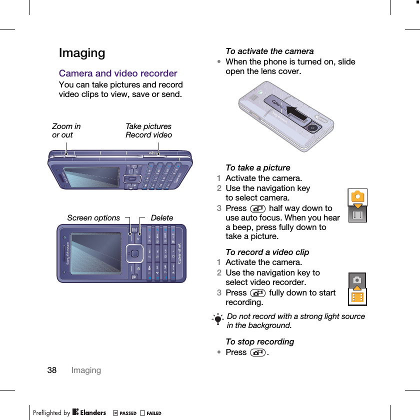 38 ImagingImagingCamera and video recorderYou can take pictures and record video clips to view, save or send.To activate the camera•When the phone is turned on, slide open the lens cover.To take a picture1Activate the camera.2Use the navigation key to select camera.3Press   half way down to use auto focus. When you hear a beep, press fully down to take a picture.To record a video clip1Activate the camera.2Use the navigation key to select video recorder.3Press   fully down to start recording.To stop recording•Press .Screen optionsZoom in or outTake picturesRecord videoDeleteDo not record with a strong light source in the background.