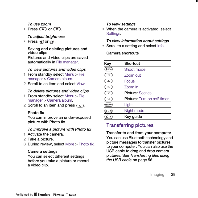 39ImagingTo use zoom•Press  or .To adjust brightness•Press  or .Saving and deleting pictures and video clipsPictures and video clips are saved automatically in File manager.To view pictures and video clips1From standby select Menu &gt; File manager &gt; Camera album.2Scroll to an item and select View.To delete pictures and video clips1From standby select Menu &gt; File manager &gt; Camera album.2Scroll to an item and press  .Photo fixYou can improve an under-exposed picture with Photo fix.To improve a picture with Photo fix1Activate the camera.2Take a picture.3During review, select More &gt; Photo fix.Camera settingsYou can select different settings before you take a picture or record a video clip.To view settings•When the camera is activated, select Settings.To view information about settings•Scroll to a setting and select Info.Camera shortcutsTransferring picturesTransfer to and from your computerYou can use Bluetooth technology and picture messages to transfer pictures to your computer. You can also use the USB cable to drag and drop camera pictures. See Transferring files using the USB cable on page 56.Key ShortcutShoot modeZoom outFocusZoom inPicture: ScenesPicture: Turn on self-timerLightNight modeKey guide