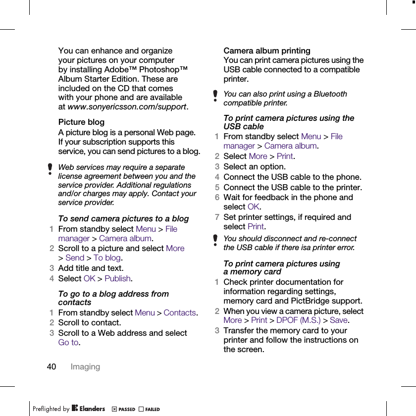 40 ImagingYou can enhance and organize your pictures on your computer by installing Adobe™ Photoshop™ Album Starter Edition. These are included on the CD that comes with your phone and are available at www.sonyericsson.com/support.Picture blogA picture blog is a personal Web page. If your subscription supports this service, you can send pictures to a blog.To send camera pictures to a blog1From standby select Menu &gt; File manager &gt; Camera album.2Scroll to a picture and select More &gt;Send &gt; To blog.3Add title and text.4Select OK &gt; Publish.To go to a blog address from contacts1From standby select Menu &gt; Contacts. 2Scroll to contact.3Scroll to a Web address and select Go to.Camera album printingYou can print camera pictures using the USB cable connected to a compatible printer.To print camera pictures using the USB cable1From standby select Menu &gt; File manager &gt; Camera album.2Select More &gt; Print.3Select an option.4Connect the USB cable to the phone.5Connect the USB cable to the printer.6Wait for feedback in the phone and select OK.7Set printer settings, if required and select Print.To print camera pictures using a memory card1Check printer documentation for information regarding settings, memory card and PictBridge support.2When you view a camera picture, select More &gt; Print &gt; DPOF (M.S.) &gt; Save.3Transfer the memory card to your printer and follow the instructions on the screen.Web services may require a separate license agreement between you and the service provider. Additional regulations and/or charges may apply. Contact your service provider.You can also print using a Bluetooth compatible printer.You should disconnect and re-connect the USB cable if there isa printer error.