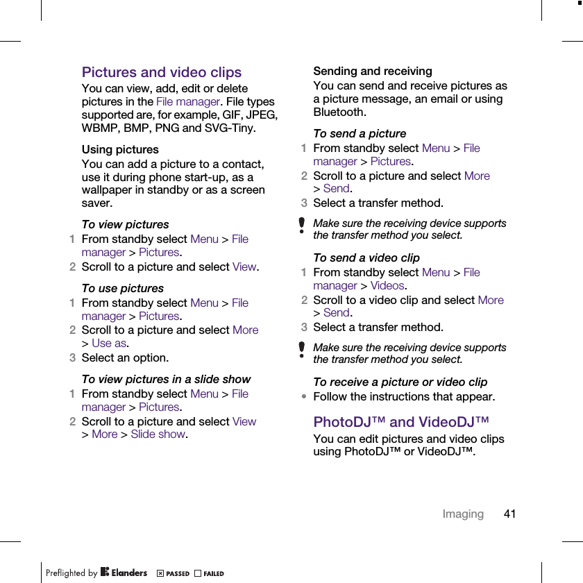41ImagingPictures and video clipsYou can view, add, edit or delete pictures in the File manager. File types supported are, for example, GIF, JPEG, WBMP, BMP, PNG and SVG-Tiny.Using picturesYou can add a picture to a contact, use it during phone start-up, as a wallpaper in standby or as a screen saver.To view pictures 1From standby select Menu &gt; File manager &gt; Pictures.2Scroll to a picture and select View.To use pictures1From standby select Menu &gt; File manager &gt; Pictures.2Scroll to a picture and select More &gt;Use as.3Select an option.To view pictures in a slide show1From standby select Menu &gt; File manager &gt; Pictures.2Scroll to a picture and select View &gt;More &gt; Slide show.Sending and receivingYou can send and receive pictures as a picture message, an email or using Bluetooth.To send a picture1From standby select Menu &gt; File manager &gt; Pictures.2Scroll to a picture and select More &gt;Send.3Select a transfer method.To send a video clip1From standby select Menu &gt; File manager &gt; Videos.2Scroll to a video clip and select More &gt;Send.3Select a transfer method.To receive a picture or video clip•Follow the instructions that appear.PhotoDJ™ and VideoDJ™You can edit pictures and video clips using PhotoDJ™ or VideoDJ™.Make sure the receiving device supports the transfer method you select.Make sure the receiving device supports the transfer method you select.