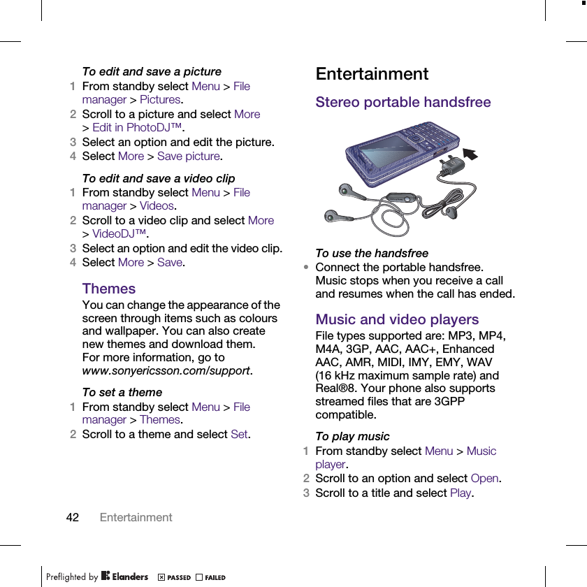 42 EntertainmentTo edit and save a picture1From standby select Menu &gt; File manager &gt; Pictures.2Scroll to a picture and select More &gt;Edit in PhotoDJ™.3Select an option and edit the picture.4Select More &gt; Save picture.To edit and save a video clip1From standby select Menu &gt; File manager &gt; Videos.2Scroll to a video clip and select More &gt;VideoDJ™.3Select an option and edit the video clip.4Select More &gt; Save.ThemesYou can change the appearance of the screen through items such as colours and wallpaper. You can also create new themes and download them. For more information, go to www.sonyericsson.com/support.To set a theme1From standby select Menu &gt; File manager &gt; Themes.2Scroll to a theme and select Set.EntertainmentStereo portable handsfreeTo use the handsfree•Connect the portable handsfree. Music stops when you receive a call and resumes when the call has ended.Music and video playersFile types supported are: MP3, MP4, M4A, 3GP, AAC, AAC+, Enhanced AAC, AMR, MIDI, IMY, EMY, WAV (16 kHz maximum sample rate) and Real®8. Your phone also supports streamed files that are 3GPP compatible.To play music1From standby select Menu &gt; Music player.2Scroll to an option and select Open.3Scroll to a title and select Play.