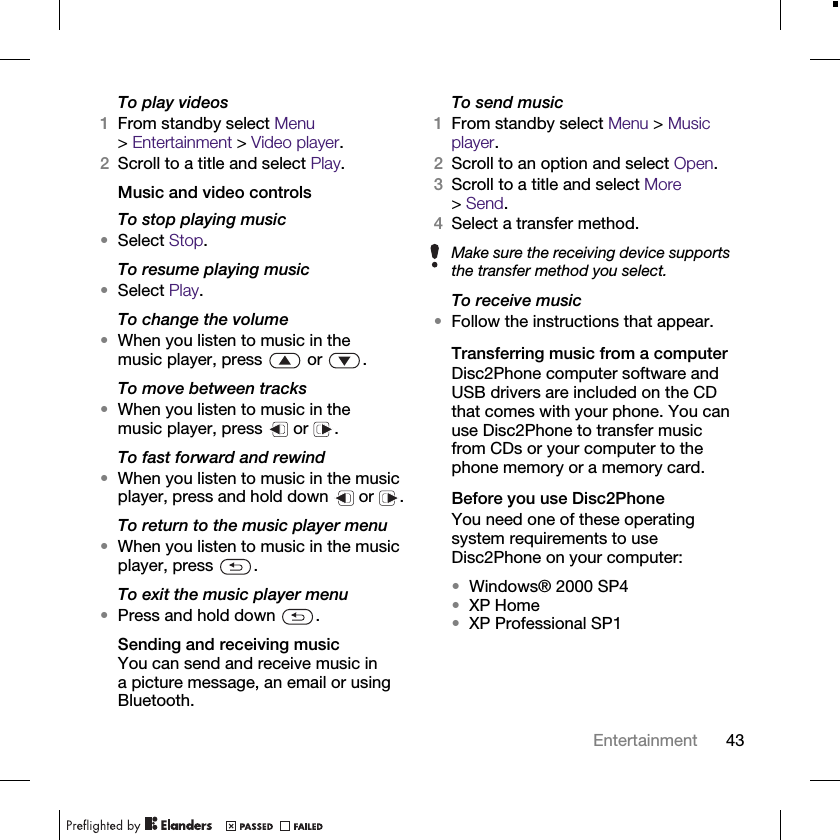 43EntertainmentTo play videos1From standby select Menu &gt;Entertainment &gt; Video player.2Scroll to a title and select Play.Music and video controlsTo stop playing music•Select Stop.To resume playing music•Select Play.To change the volume•When you listen to music in the music player, press   or  .To move between tracks•When you listen to music in the music player, press   or  .To fast forward and rewind•When you listen to music in the music player, press and hold down   or  .To return to the music player menu•When you listen to music in the music player, press  .To exit the music player menu•Press and hold down  .Sending and receiving musicYou can send and receive music in a picture message, an email or using Bluetooth.To send music1From standby select Menu &gt; Music player.2Scroll to an option and select Open.3Scroll to a title and select More &gt;Send.4Select a transfer method.To receive music•Follow the instructions that appear.Transferring music from a computerDisc2Phone computer software and USB drivers are included on the CD that comes with your phone. You can use Disc2Phone to transfer music from CDs or your computer to the phone memory or a memory card.Before you use Disc2PhoneYou need one of these operating system requirements to use Disc2Phone on your computer:•Windows® 2000 SP4 •XP Home•XP Professional SP1Make sure the receiving device supports the transfer method you select.