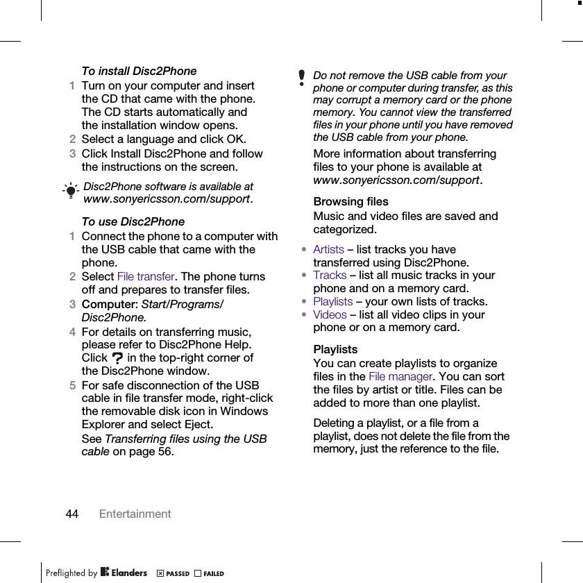 44 EntertainmentTo install Disc2Phone1Turn on your computer and insert the CD that came with the phone. The CD starts automatically and the installation window opens.2Select a language and click OK.3Click Install Disc2Phone and follow the instructions on the screen.To use Disc2Phone1Connect the phone to a computer with the USB cable that came with the phone.2Select File transfer. The phone turns off and prepares to transfer files.3Computer: Start/Programs/Disc2Phone.4For details on transferring music, please refer to Disc2Phone Help. Click  in the top-right corner of the Disc2Phone window.5For safe disconnection of the USB cable in file transfer mode, right-click the removable disk icon in Windows Explorer and select Eject.See Transferring files using the USB cable on page 56.More information about transferring files to your phone is available at www.sonyericsson.com/support.Browsing filesMusic and video files are saved and categorized.•Artists – list tracks you have transferred using Disc2Phone.•Tracks – list all music tracks in your phone and on a memory card.•Playlists – your own lists of tracks.•Videos – list all video clips in your phone or on a memory card.PlaylistsYou can create playlists to organize files in the File manager. You can sort the files by artist or title. Files can be added to more than one playlist.Deleting a playlist, or a file from a playlist, does not delete the file from the memory, just the reference to the file.Disc2Phone software is available at www.sonyericsson.com/support.Do not remove the USB cable from your phone or computer during transfer, as this may corrupt a memory card or the phone memory. You cannot view the transferred files in your phone until you have removed the USB cable from your phone.