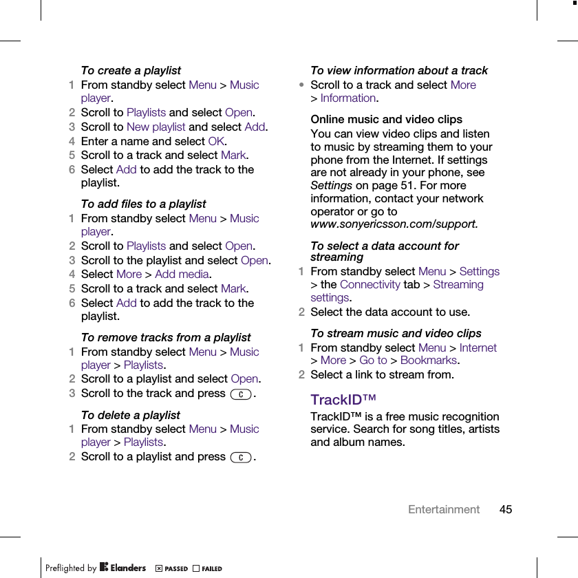 45EntertainmentTo create a playlist1From standby select Menu &gt; Music player.2Scroll to Playlists and select Open.3Scroll to New playlist and select Add.4Enter a name and select OK.5Scroll to a track and select Mark.6Select Add to add the track to the playlist.To add files to a playlist1From standby select Menu &gt; Music player.2Scroll to Playlists and select Open.3Scroll to the playlist and select Open.4Select More &gt; Add media.5Scroll to a track and select Mark. 6Select Add to add the track to the playlist.To remove tracks from a playlist1From standby select Menu &gt; Music player &gt; Playlists.2Scroll to a playlist and select Open.3Scroll to the track and press  .To delete a playlist1From standby select Menu &gt; Music player &gt; Playlists.2Scroll to a playlist and press  .To view information about a track•Scroll to a track and select More &gt;Information.Online music and video clipsYou can view video clips and listen to music by streaming them to your phone from the Internet. If settings are not already in your phone, see Settings on page 51. For more information, contact your network operator or go to www.sonyericsson.com/support.To select a data account for streaming1From standby select Menu &gt; Settings &gt; the Connectivity tab &gt; Streaming settings.2Select the data account to use.To stream music and video clips1From standby select Menu &gt; Internet &gt;More &gt; Go to &gt; Bookmarks.2Select a link to stream from.TrackID™TrackID™ is a free music recognition service. Search for song titles, artists and album names.