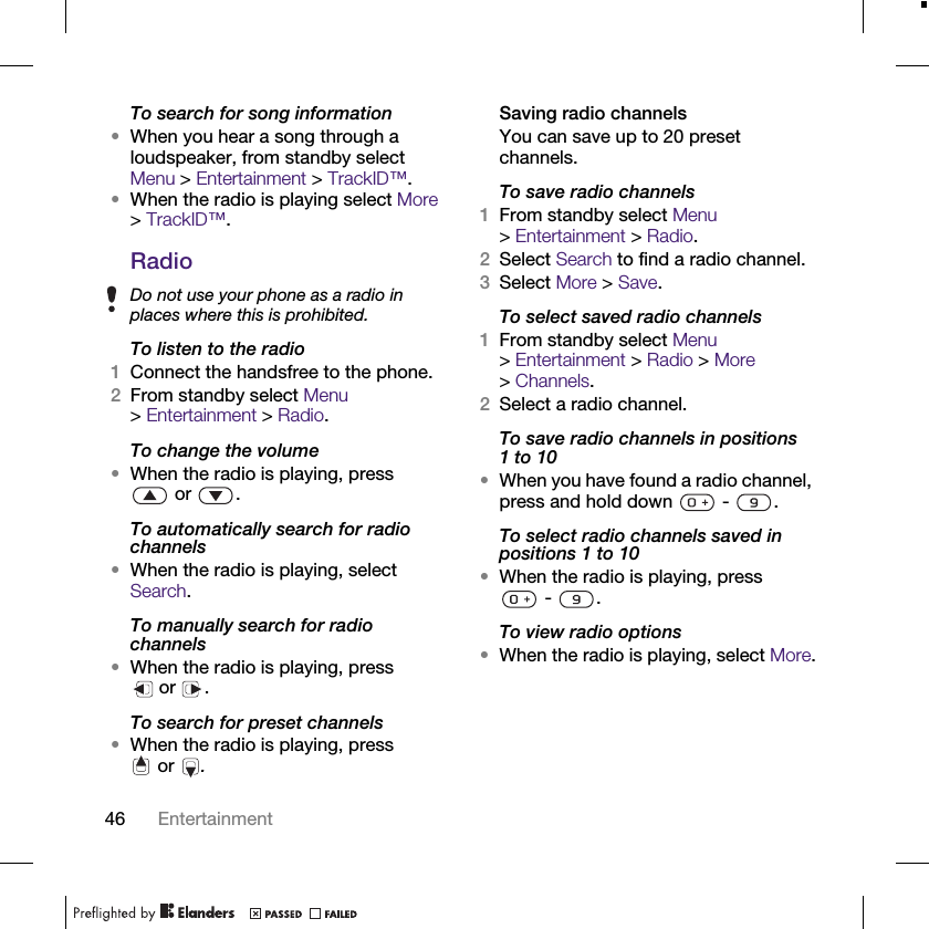 46 EntertainmentTo search for song information•When you hear a song through a loudspeaker, from standby select Menu &gt; Entertainment &gt; TrackID™.•When the radio is playing select More &gt; TrackID™.RadioTo listen to the radio1Connect the handsfree to the phone.2From standby select Menu &gt;Entertainment &gt; Radio.To change the volume•When the radio is playing, press or .To automatically search for radio channels•When the radio is playing, select Search.To manually search for radio channels•When the radio is playing, press or .To search for preset channels•When the radio is playing, press or .Saving radio channelsYou can save up to 20 preset channels.To save radio channels1From standby select Menu &gt;Entertainment &gt; Radio.2Select Search to find a radio channel.3Select More &gt; Save.To select saved radio channels1From standby select Menu &gt;Entertainment &gt; Radio &gt; More &gt;Channels.2Select a radio channel.To save radio channels in positions 1 to 10•When you have found a radio channel, press and hold down   -  .To select radio channels saved in positions 1 to 10•When the radio is playing, press - .To view radio options•When the radio is playing, select More.Do not use your phone as a radio in places where this is prohibited.