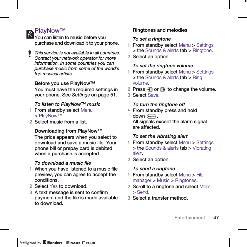 47EntertainmentPlayNow™You can listen to music before you purchase and download it to your phone.Before you use PlayNow™You must have the required settings in your phone. See Settings on page 51.To listen to PlayNow™ music1From standby select Menu &gt;PlayNow™.2Select music from a list.Downloading from PlayNow™The price appears when you select to download and save a music file. Your phone bill or prepay card is debited when a purchase is accepted.To download a music file1When you have listened to a music file preview, you can agree to accept the conditions.2Select Yes to download.3A text message is sent to confirm payment and the file is made available to download.Ringtones and melodiesTo set a ringtone1From standby select Menu &gt; Settings &gt; the Sounds &amp; alerts tab &gt; Ringtone.2Select an option.To set the ringtone volume1From standby select Menu &gt; Settings &gt; the Sounds &amp; alerts tab &gt; Ring volume.2Press   or   to change the volume.3Select Save.To turn the ringtone off•From standby press and hold down .All signals except the alarm signal are affected.To set the vibrating alert1From standby select Menu &gt; Settings &gt; the Sounds &amp; alerts tab &gt; Vibrating alert.2Select an option.To send a ringtone1From standby select Menu &gt; File manager &gt; Music &gt; Ringtones.2Scroll to a ringtone and select More &gt;Send.3Select a transfer method.This service is not available in all countries. Contact your network operator for more information. In some countries you can purchase music from some of the world’s top musical artists.