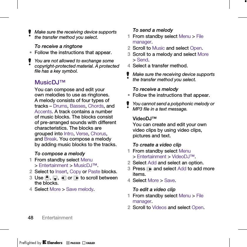48 EntertainmentTo receive a ringtone•Follow the instructions that appear.MusicDJ™You can compose and edit your own melodies to use as ringtones. A melody consists of four types of tracks – Drums, Basses, Chords, and Accents. A track contains a number of music blocks. The blocks consist of pre-arranged sounds with different characteristics. The blocks are grouped into Intro, Verse, Chorus, and Break. You compose a melody by adding music blocks to the tracks.To compose a melody1From standby select Menu &gt;Entertainment &gt; MusicDJ™.2Select to Insert, Copy or Paste blocks.3Use , ,  or   to scroll between the blocks.4Select More &gt; Save melody.To send a melody1From standby select Menu &gt; File manager.2Scroll to Music and select Open.3Scroll to a melody and select More &gt;Send.4Select a transfer method.To receive a melody•Follow the instructions that appear.VideoDJ™You can create and edit your own video clips by using video clips, pictures and text.To create a video clip1From standby select Menu &gt;Entertainment &gt; VideoDJ™.2Select Add and select an option.3Press   and select Add to add more items.4Select More &gt; Save.To edit a video clip1From standby select Menu &gt; File manager.2Scroll to Videos and select Open.Make sure the receiving device supports the transfer method you select.You are not allowed to exchange some copyright-protected material. A protected file has a key symbol. Make sure the receiving device supports the transfer method you select.You cannot send a polyphonic melody or MP3 file in a text message.
