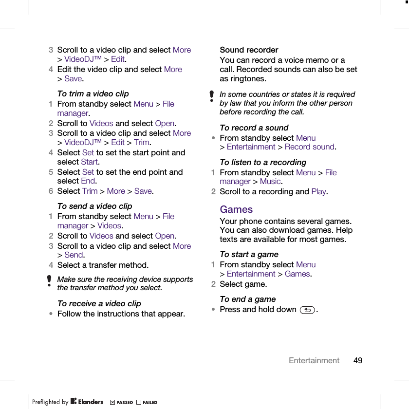 49Entertainment3Scroll to a video clip and select More &gt;VideoDJ™ &gt; Edit.4Edit the video clip and select More &gt;Save.To trim a video clip1From standby select Menu &gt; File manager.2Scroll to Videos and select Open.3Scroll to a video clip and select More &gt;VideoDJ™ &gt; Edit &gt; Trim.4Select Set to set the start point and select Start.5Select Set to set the end point and select End.6Select Trim &gt; More &gt; Save.To send a video clip1From standby select Menu &gt; File manager &gt; Videos.2Scroll to Videos and select Open.3Scroll to a video clip and select More &gt;Send.4Select a transfer method.To receive a video clip•Follow the instructions that appear.Sound recorderYou can record a voice memo or a call. Recorded sounds can also be set as ringtones.To record a sound•From standby select Menu &gt;Entertainment &gt; Record sound.To listen to a recording1From standby select Menu &gt; File manager &gt; Music.2Scroll to a recording and Play.GamesYour phone contains several games. You can also download games. Help texts are available for most games.To start a game1From standby select Menu &gt;Entertainment &gt; Games.2Select game.To end a game•Press and hold down  .Make sure the receiving device supports the transfer method you select.In some countries or states it is required by law that you inform the other person before recording the call.
