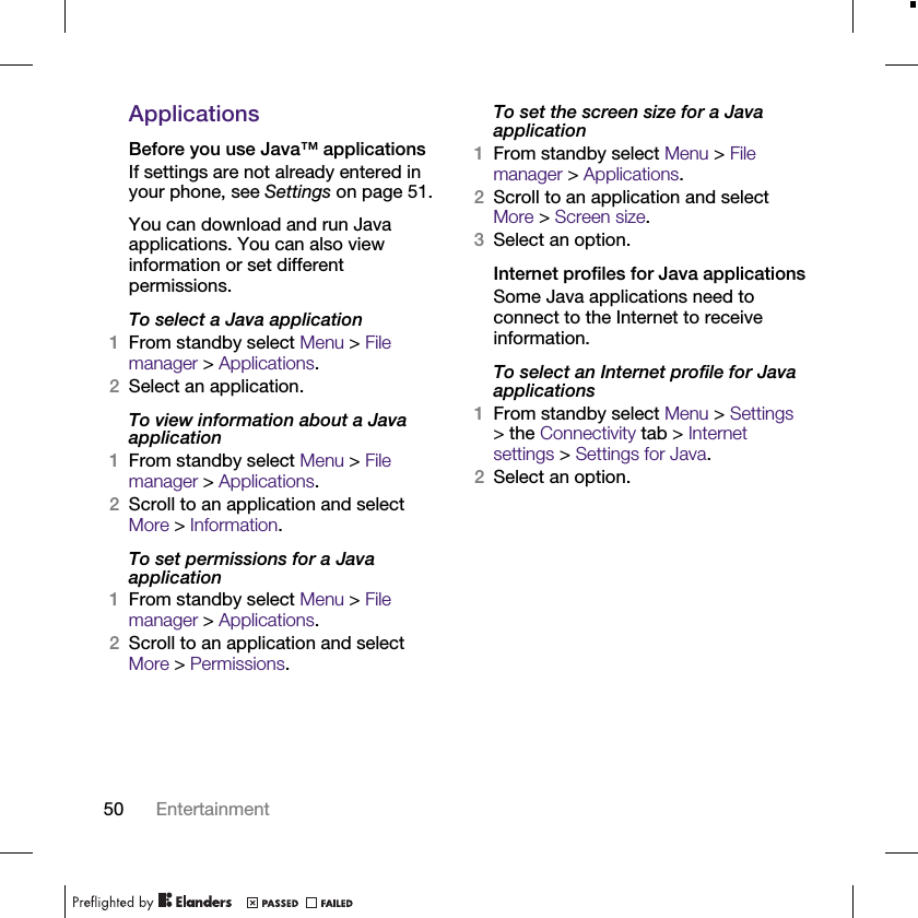 50 EntertainmentApplicationsBefore you use Java™ applicationsIf settings are not already entered in your phone, see Settings on page 51.You can download and run Java applications. You can also view information or set different permissions.To select a Java application1From standby select Menu &gt; File manager &gt; Applications.2Select an application.To view information about a Java application1From standby select Menu &gt; File manager &gt; Applications.2Scroll to an application and select More &gt; Information.To set permissions for a Java application1From standby select Menu &gt; File manager &gt; Applications.2Scroll to an application and select More &gt; Permissions.To set the screen size for a Java application1From standby select Menu &gt; File manager &gt; Applications.2Scroll to an application and select More &gt; Screen size.3Select an option.Internet profiles for Java applicationsSome Java applications need to connect to the Internet to receive information.To select an Internet profile for Java applications1From standby select Menu &gt; Settings &gt; the Connectivity tab &gt; Internet settings &gt; Settings for Java.2Select an option.