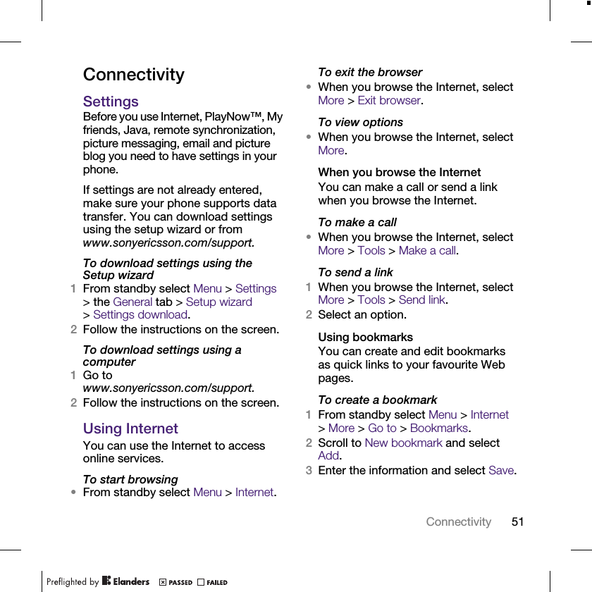 51ConnectivityConnectivitySettingsBefore you use Internet, PlayNow™, My friends, Java, remote synchronization, picture messaging, email and picture blog you need to have settings in your phone.If settings are not already entered, make sure your phone supports data transfer. You can download settings using the setup wizard or from www.sonyericsson.com/support.To download settings using the Setup wizard1From standby select Menu &gt; Settings &gt; the General tab &gt; Setup wizard &gt;Settings download.2Follow the instructions on the screen.To download settings using a computer1Go to www.sonyericsson.com/support.2Follow the instructions on the screen.Using InternetYou can use the Internet to access online services.To start browsing•From standby select Menu &gt; Internet.To exit the browser•When you browse the Internet, select More &gt; Exit browser.To view options•When you browse the Internet, select More.When you browse the InternetYou can make a call or send a link when you browse the Internet.To make a call•When you browse the Internet, select More &gt; Tools &gt; Make a call.To send a link1When you browse the Internet, select More &gt; Tools &gt; Send link.2Select an option.Using bookmarksYou can create and edit bookmarks as quick links to your favourite Web pages.To create a bookmark1From standby select Menu &gt; Internet &gt;More &gt; Go to &gt; Bookmarks.2Scroll to New bookmark and select Add.3Enter the information and select Save.