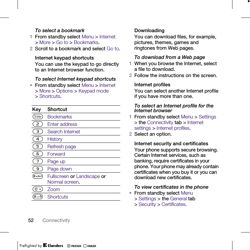 52 ConnectivityTo select a bookmark1From standby select Menu &gt; Internet &gt;More &gt; Go to &gt; Bookmarks.2Scroll to a bookmark and select Go to.Internet keypad shortcutsYou can use the keypad to go directly to an Internet browser function.To select Internet keypad shortcuts •From standby select Menu &gt; Internet &gt;More &gt; Options &gt; Keypad mode &gt;Shortcuts.DownloadingYou can download files, for example, pictures, themes, games and ringtones from Web pages.To download from a Web page1When you browse the Internet, select a file to download.2Follow the instructions on the screen.Internet profilesYou can select another Internet profile if you have more than one.To select an Internet profile for the Internet browser1From standby select Menu &gt; Settings &gt; the Connectivity tab &gt; Internet settings &gt; Internet profiles.2Select an option.Internet security and certificatesYour phone supports secure browsing. Certain Internet services, such as banking, require certificates in your phone. Your phone may already contain certificates when you buy it or you can download new certificates.To view certificates in the phone•From standby select Menu &gt; Settings &gt; the General tab &gt;Security &gt;Certificates.Key ShortcutBookmarksEnter addressSearch InternetHistoryRefresh pageForwardPage upPage down Fullscreen or Landscape or Normal screen.ZoomShortcuts