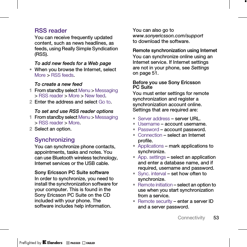 53ConnectivityRSS readerYou can receive frequently updated content, such as news headlines, as feeds, using Really Simple Syndication (RSS).To add new feeds for a Web page•When you browse the Internet, select More &gt; RSS feeds.To create a new feed1From standby select Menu &gt; Messaging &gt; RSS reader &gt; More &gt; New feed.2Enter the address and select Go to.To set and use RSS reader options1From standby select Menu &gt; Messaging &gt; RSS reader &gt; More.2Select an option.SynchronizingYou can synchronize phone contacts, appointments, tasks and notes. You can use Bluetooth wireless technology, Internet services or the USB cable.Sony Ericsson PC Suite softwareIn order to synchronize, you need to install the synchronization software for your computer. This is found in the Sony Ericsson PC Suite on the CD included with your phone. The software includes help information. You can also go to www.sonyericsson.com/support to download the software.Remote synchronization using InternetYou can synchronize online using an Internet service. If Internet settings are not in your phone, see Settings on page 51.Before you use Sony Ericsson PC SuiteYou must enter settings for remote synchronization and register a synchronization account online. Settings that are required are:•Server address – server URL.•Username – account username.•Password – account password.•Connection – select an Internet profile.•Applications – mark applications to synchronize.•App. settings – select an application and enter a database name, and if required, username and password.•Sync. interval – set how often to synchronize.•Remote initiation – select an option to use when you start synchronization from a service.•Remote security – enter a server ID and a server password.