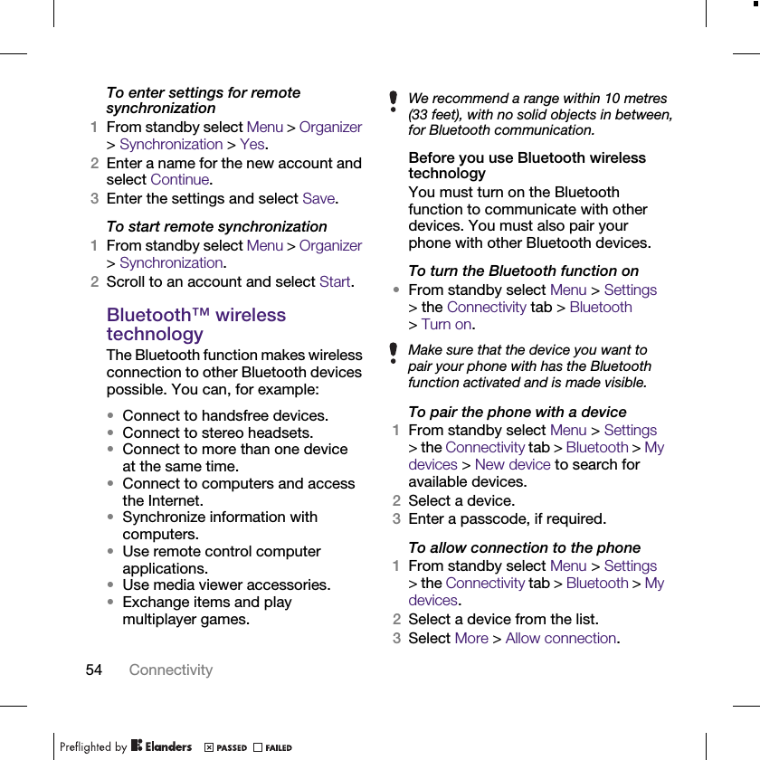 54 ConnectivityTo enter settings for remote synchronization1From standby select Menu &gt; Organizer &gt; Synchronization &gt; Yes.2Enter a name for the new account and select Continue.3Enter the settings and select Save.To start remote synchronization1From standby select Menu &gt; Organizer &gt; Synchronization.2Scroll to an account and select Start.Bluetooth™ wireless technologyThe Bluetooth function makes wireless connection to other Bluetooth devices possible. You can, for example:•Connect to handsfree devices.•Connect to stereo headsets.•Connect to more than one device at the same time.•Connect to computers and access the Internet.•Synchronize information with computers.•Use remote control computer applications.•Use media viewer accessories.•Exchange items and play multiplayer games.Before you use Bluetooth wireless technologyYou must turn on the Bluetooth function to communicate with other devices. You must also pair your phone with other Bluetooth devices.To turn the Bluetooth function on•From standby select Menu &gt; Settings &gt; the Connectivity tab &gt; Bluetooth &gt;Turn on.To pair the phone with a device1From standby select Menu &gt; Settings &gt; the Connectivity tab &gt; Bluetooth &gt; My devices &gt; New device to search for available devices.2Select a device.3Enter a passcode, if required.To allow connection to the phone1From standby select Menu &gt; Settings &gt; the Connectivity tab &gt; Bluetooth &gt; My devices.2Select a device from the list. 3Select More &gt; Allow connection.We recommend a range within 10 metres (33 feet), with no solid objects in between, for Bluetooth communication.Make sure that the device you want to pair your phone with has the Bluetooth function activated and is made visible.