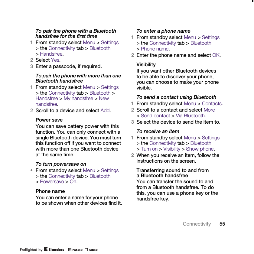 55ConnectivityTo pair the phone with a Bluetooth handsfree for the first time1From standby select Menu &gt; Settings &gt; the Connectivity tab &gt; Bluetooth &gt;Handsfree.2Select Yes.3Enter a passcode, if required.To pair the phone with more than one Bluetooth handsfree1From standby select Menu &gt; Settings &gt; the Connectivity tab &gt; Bluetooth &gt; Handsfree &gt; My handsfree &gt; New handsfree.2Scroll to a device and select Add.Power saveYou can save battery power with this function. You can only connect with a single Bluetooth device. You must turn this function off if you want to connect with more than one Bluetooth device at the same time.To turn powersave on•From standby select Menu &gt; Settings &gt; the Connectivity tab &gt; Bluetooth &gt;Powersave &gt; On.Phone nameYou can enter a name for your phone to be shown when other devices find it.To enter a phone name1From standby select Menu &gt; Settings &gt; the Connectivity tab &gt; Bluetooth &gt;Phone name.2Enter the phone name and select OK.VisibilityIf you want other Bluetooth devices to be able to discover your phone, you can choose to make your phone visible.To send a contact using Bluetooth1From standby select Menu &gt; Contacts.2Scroll to a contact and select More &gt;Send contact &gt; Via Bluetooth.3Select the device to send the item to.To receive an item1From standby select Menu &gt; Settings &gt; the Connectivity tab &gt; Bluetooth &gt;Turn on &gt; Visibility &gt; Show phone.2When you receive an item, follow the instructions on the screen.Transferring sound to and from a Bluetooth handsfreeYou can transfer the sound to and from a Bluetooth handsfree. To do this, you can use a phone key or the handsfree key.