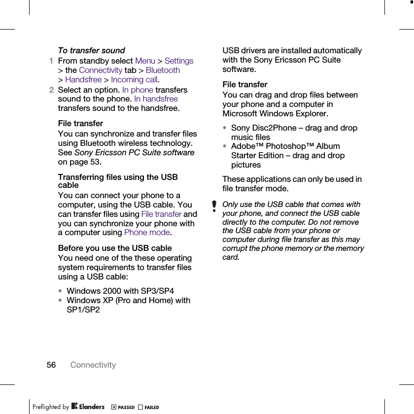 56 ConnectivityTo transfer sound1From standby select Menu &gt; Settings &gt; the Connectivity tab &gt; Bluetooth &gt;Handsfree &gt; Incoming call.2Select an option. In phone transfers sound to the phone. In handsfree transfers sound to the handsfree.File transferYou can synchronize and transfer files using Bluetooth wireless technology. See Sony Ericsson PC Suite software on page 53.Transferring files using the USB cableYou can connect your phone to a computer, using the USB cable. You can transfer files using File transfer and you can synchronize your phone with a computer using Phone mode.Before you use the USB cableYou need one of the these operating system requirements to transfer files using a USB cable:•Windows 2000 with SP3/SP4•Windows XP (Pro and Home) with SP1/SP2USB drivers are installed automatically with the Sony Ericsson PC Suite software.File transferYou can drag and drop files between your phone and a computer in Microsoft Windows Explorer.•Sony Disc2Phone – drag and drop music files•Adobe™ Photoshop™ Album Starter Edition – drag and drop picturesThese applications can only be used in file transfer mode.Only use the USB cable that comes with your phone, and connect the USB cable directly to the computer. Do not remove the USB cable from your phone or computer during file transfer as this may corrupt the phone memory or the memory card.